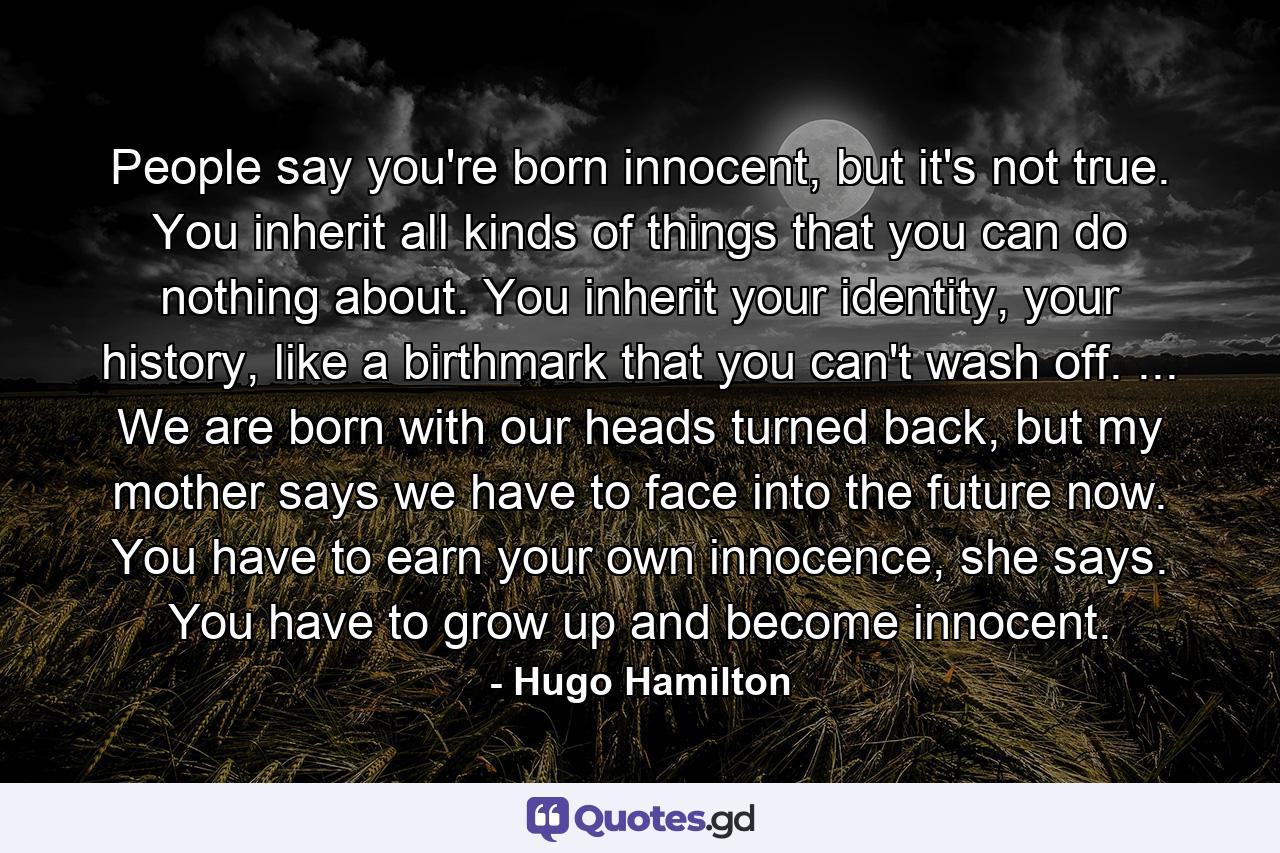 People say you're born innocent, but it's not true. You inherit all kinds of things that you can do nothing about. You inherit your identity, your history, like a birthmark that you can't wash off. ... We are born with our heads turned back, but my mother says we have to face into the future now. You have to earn your own innocence, she says. You have to grow up and become innocent. - Quote by Hugo Hamilton