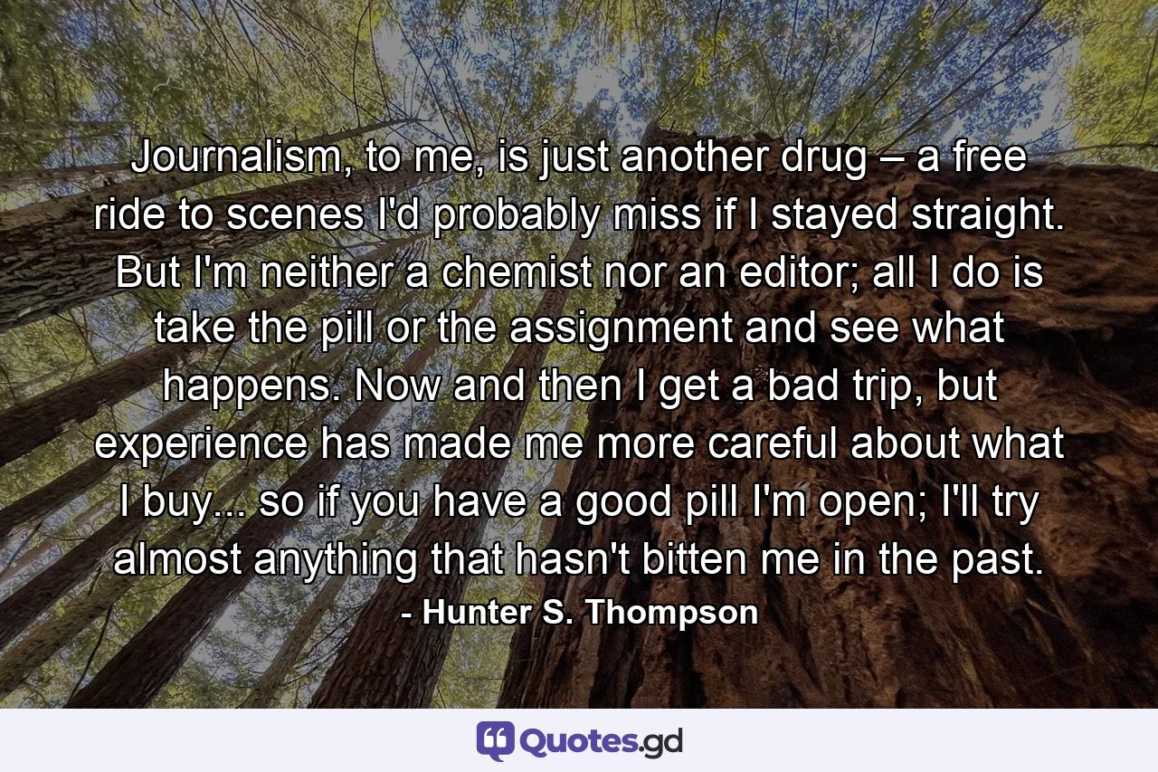 Journalism, to me, is just another drug – a free ride to scenes I'd probably miss if I stayed straight. But I'm neither a chemist nor an editor; all I do is take the pill or the assignment and see what happens. Now and then I get a bad trip, but experience has made me more careful about what I buy... so if you have a good pill I'm open; I'll try almost anything that hasn't bitten me in the past. - Quote by Hunter S. Thompson