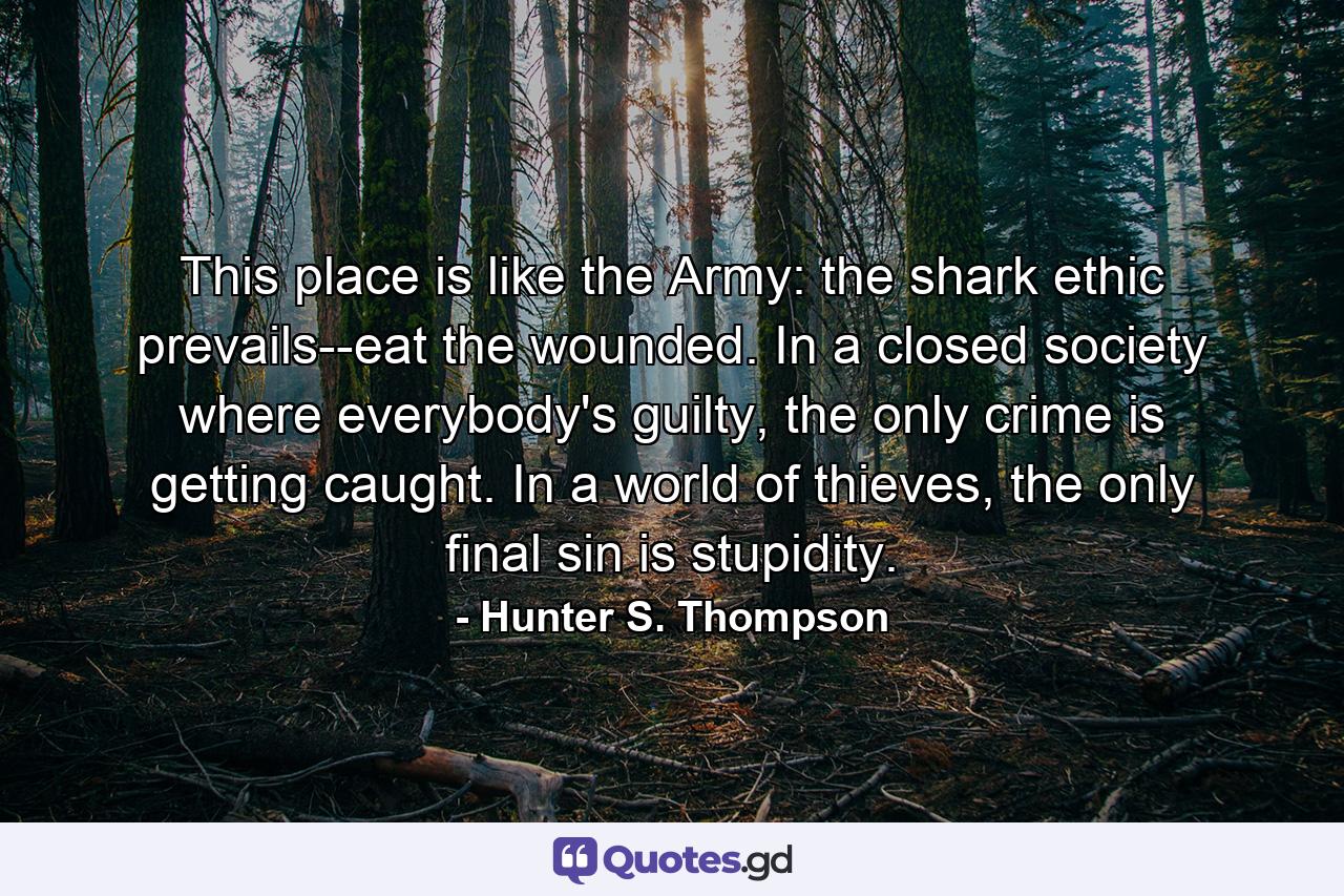 This place is like the Army: the shark ethic prevails--eat the wounded. In a closed society where everybody's guilty, the only crime is getting caught. In a world of thieves, the only final sin is stupidity. - Quote by Hunter S. Thompson