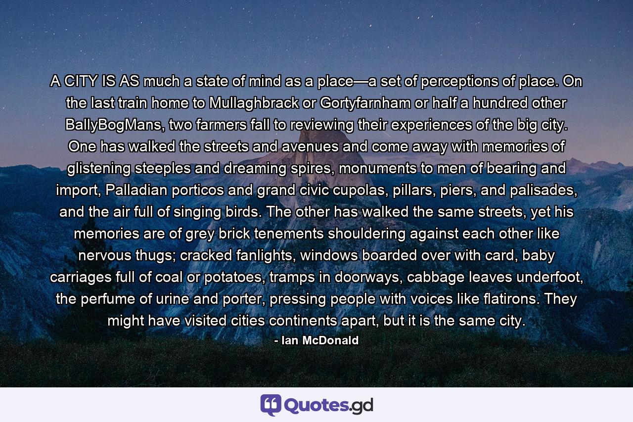 A CITY IS AS much a state of mind as a place—a set of perceptions of place. On the last train home to Mullaghbrack or Gortyfarnham or half a hundred other BallyBogMans, two farmers fall to reviewing their experiences of the big city. One has walked the streets and avenues and come away with memories of glistening steeples and dreaming spires, monuments to men of bearing and import, Palladian porticos and grand civic cupolas, pillars, piers, and palisades, and the air full of singing birds. The other has walked the same streets, yet his memories are of grey brick tenements shouldering against each other like nervous thugs; cracked fanlights, windows boarded over with card, baby carriages full of coal or potatoes, tramps in doorways, cabbage leaves underfoot, the perfume of urine and porter, pressing people with voices like flatirons. They might have visited cities continents apart, but it is the same city. - Quote by Ian McDonald