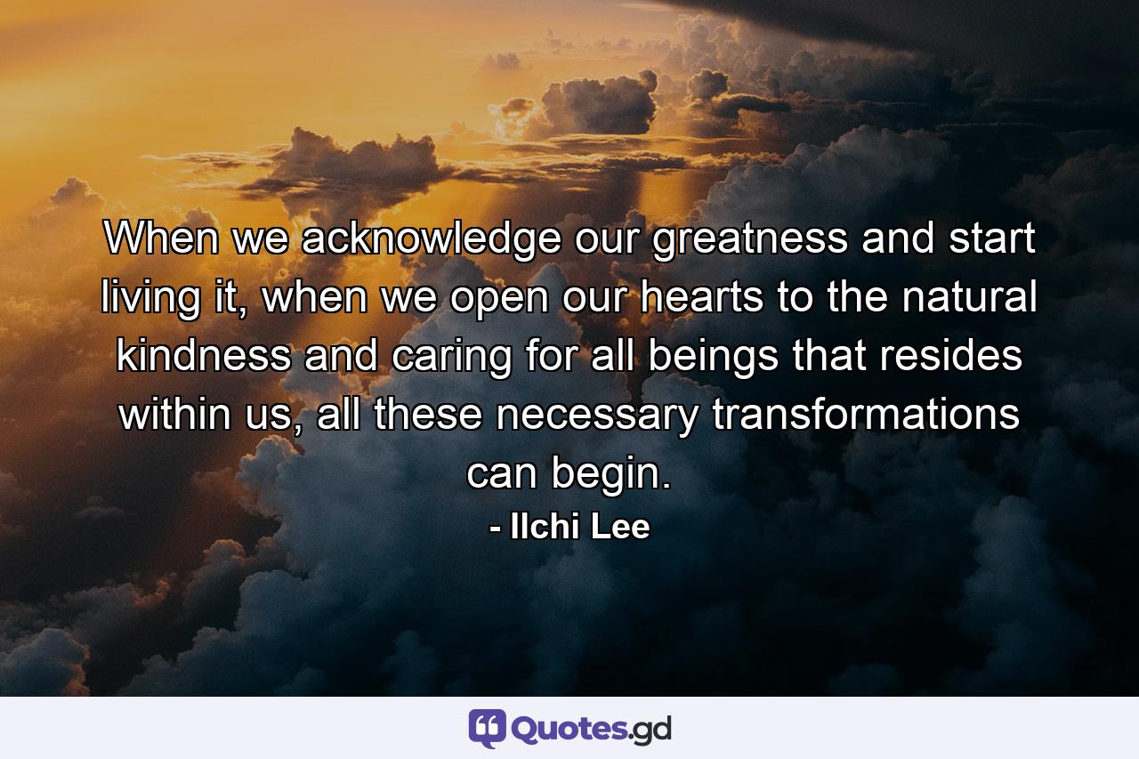 When we acknowledge our greatness and start living it, when we open our hearts to the natural kindness and caring for all beings that resides within us, all these necessary transformations can begin. - Quote by Ilchi Lee