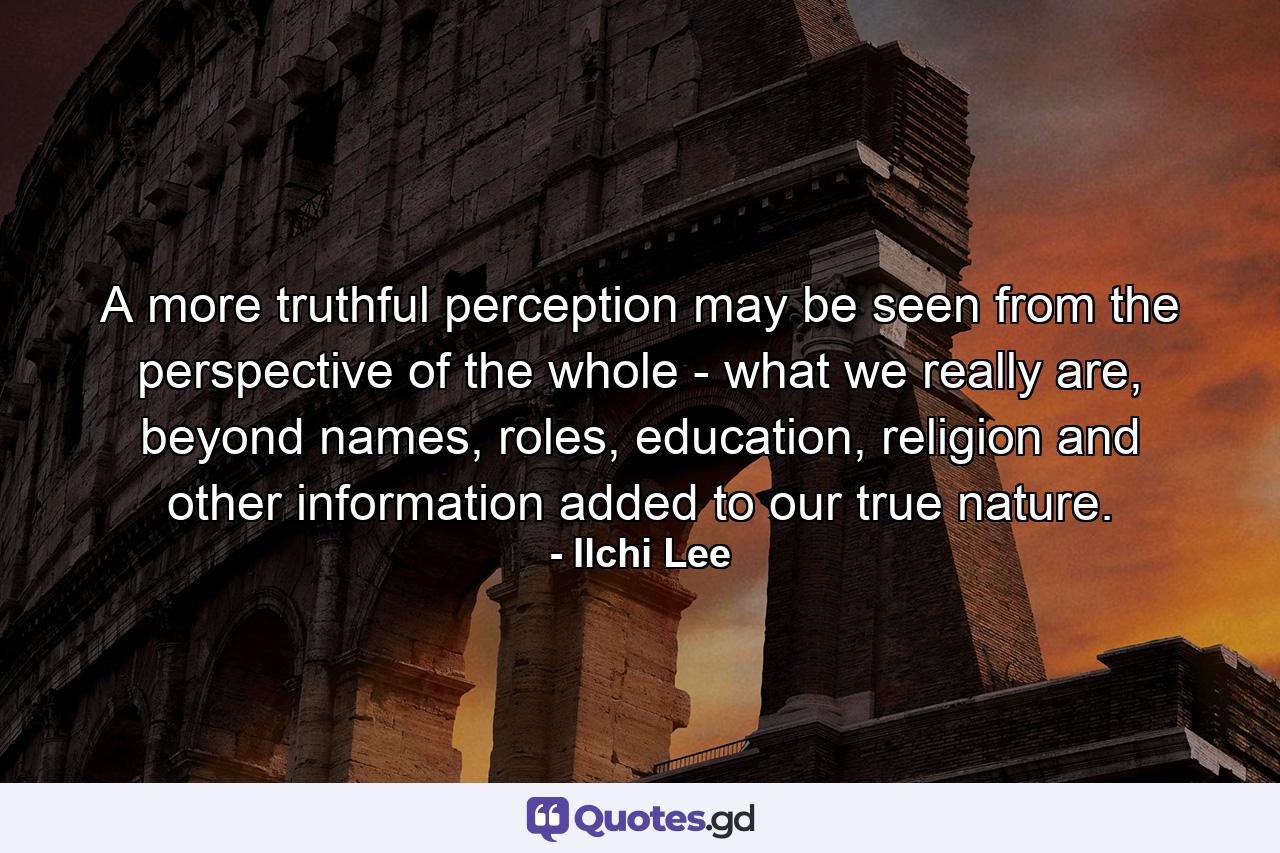 A more truthful perception may be seen from the perspective of the whole - what we really are, beyond names, roles, education, religion and other information added to our true nature. - Quote by Ilchi Lee