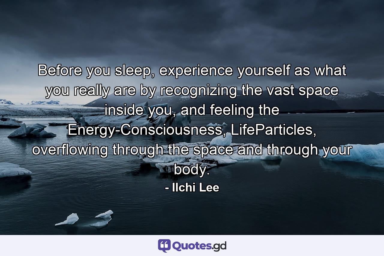 Before you sleep, experience yourself as what you really are by recognizing the vast space inside you, and feeling the Energy-Consciousness, LifeParticles, overflowing through the space and through your body. - Quote by Ilchi Lee