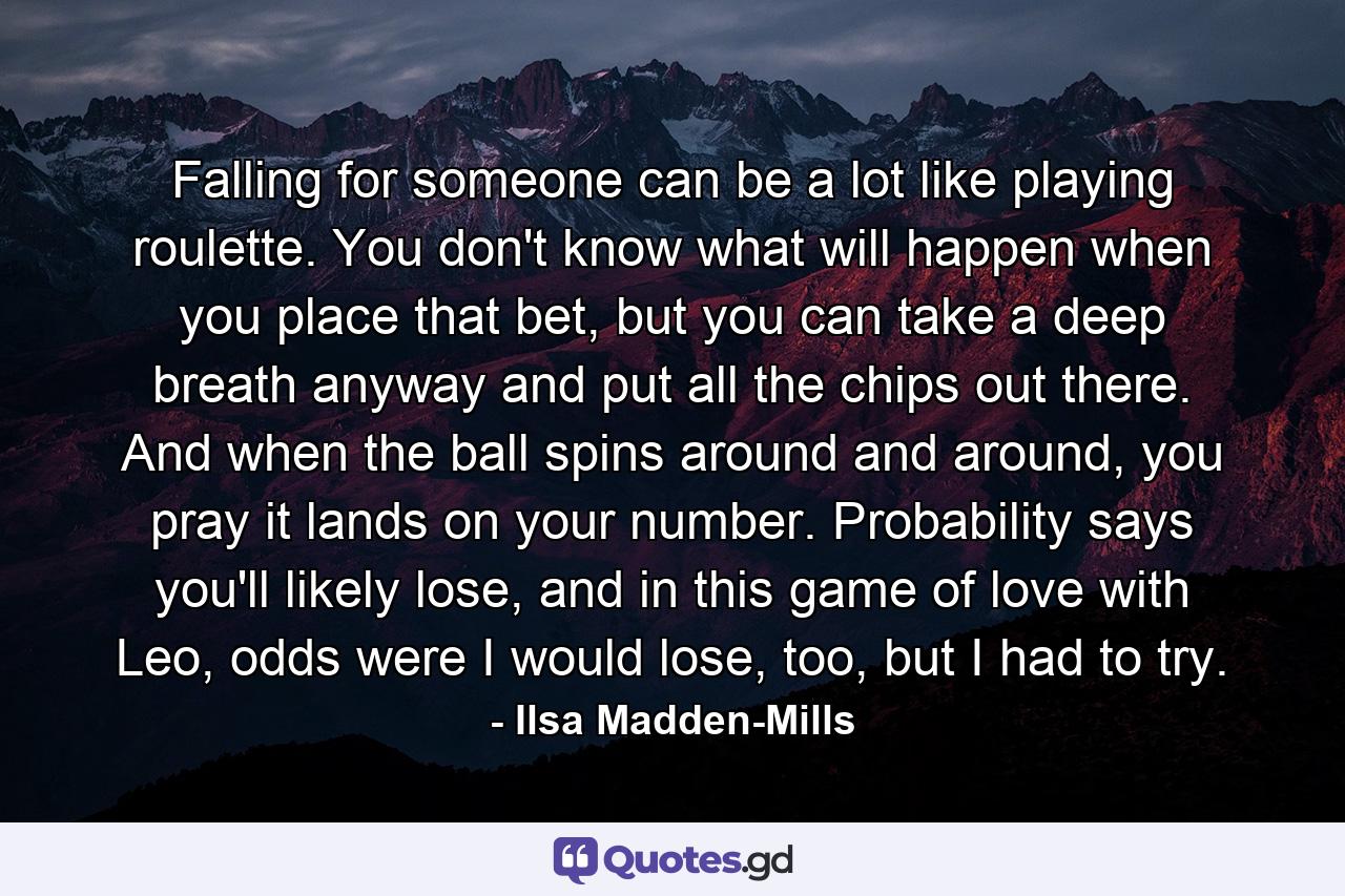 Falling for someone can be a lot like playing roulette. You don't know what will happen when you place that bet, but you can take a deep breath anyway and put all the chips out there. And when the ball spins around and around, you pray it lands on your number. Probability says you'll likely lose, and in this game of love with Leo, odds were I would lose, too, but I had to try. - Quote by Ilsa Madden-Mills