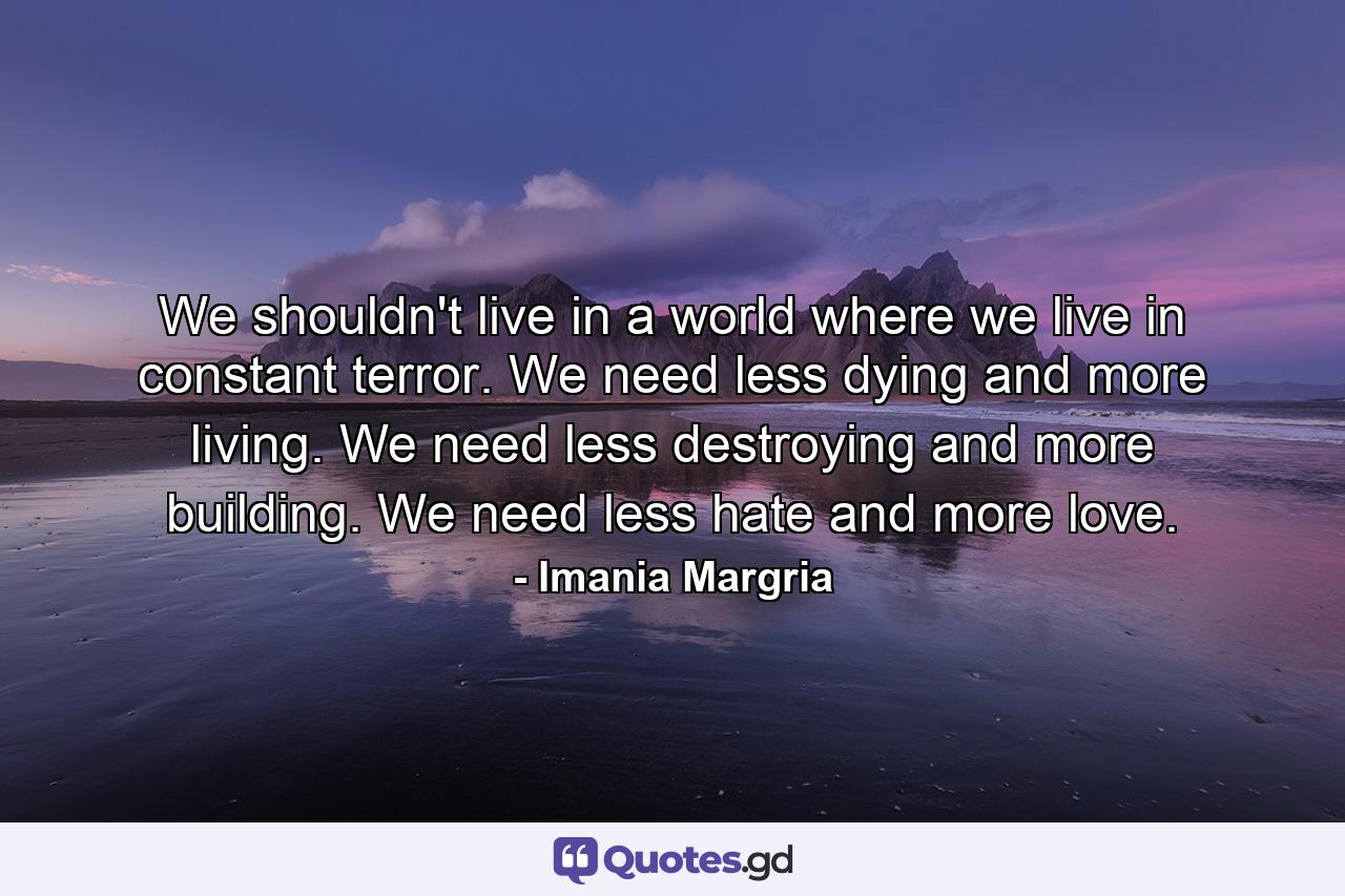 We shouldn't live in a world where we live in constant terror. We need less dying and more living. We need less destroying and more building. We need less hate and more love. - Quote by Imania Margria