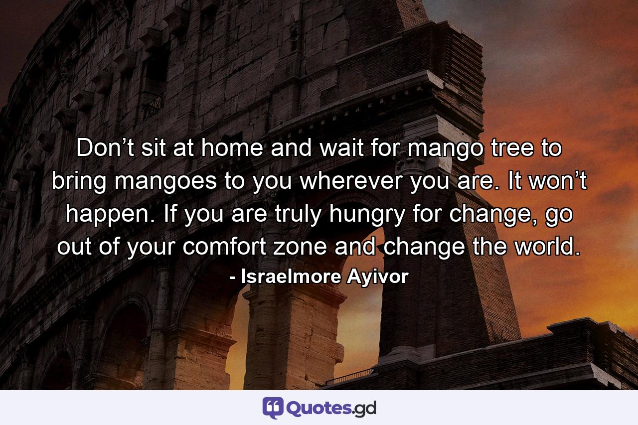 Don’t sit at home and wait for mango tree to bring mangoes to you wherever you are. It won’t happen. If you are truly hungry for change, go out of your comfort zone and change the world. - Quote by Israelmore Ayivor