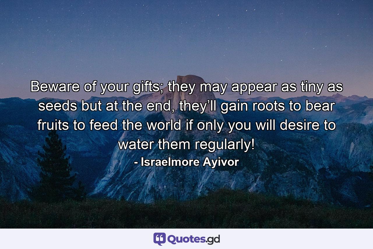 Beware of your gifts; they may appear as tiny as seeds but at the end, they’ll gain roots to bear fruits to feed the world if only you will desire to water them regularly! - Quote by Israelmore Ayivor