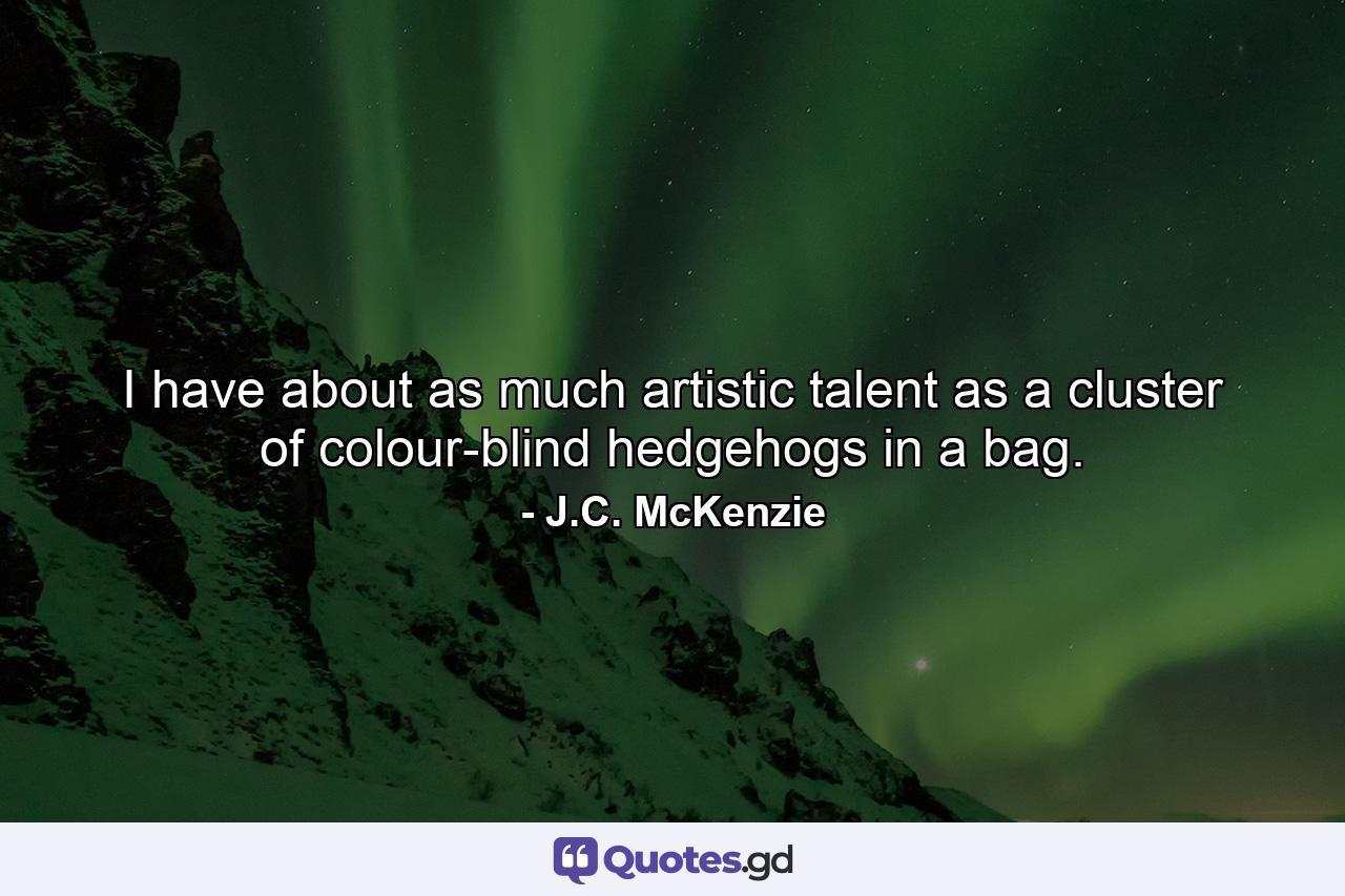 I have about as much artistic talent as a cluster of colour-blind hedgehogs in a bag. - Quote by J.C. McKenzie