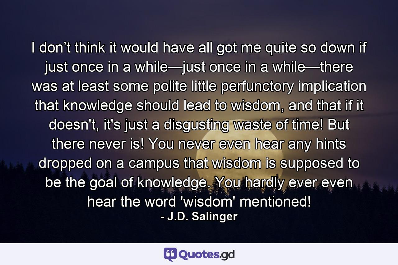 I don’t think it would have all got me quite so down if just once in a while—just once in a while—there was at least some polite little perfunctory implication that knowledge should lead to wisdom, and that if it doesn't, it's just a disgusting waste of time! But there never is! You never even hear any hints dropped on a campus that wisdom is supposed to be the goal of knowledge. You hardly ever even hear the word 'wisdom' mentioned! - Quote by J.D. Salinger