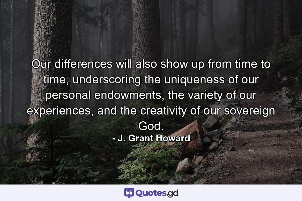 Our differences will also show up from time to time, underscoring the uniqueness of our personal endowments, the variety of our experiences, and the creativity of our sovereign God. - Quote by J. Grant Howard