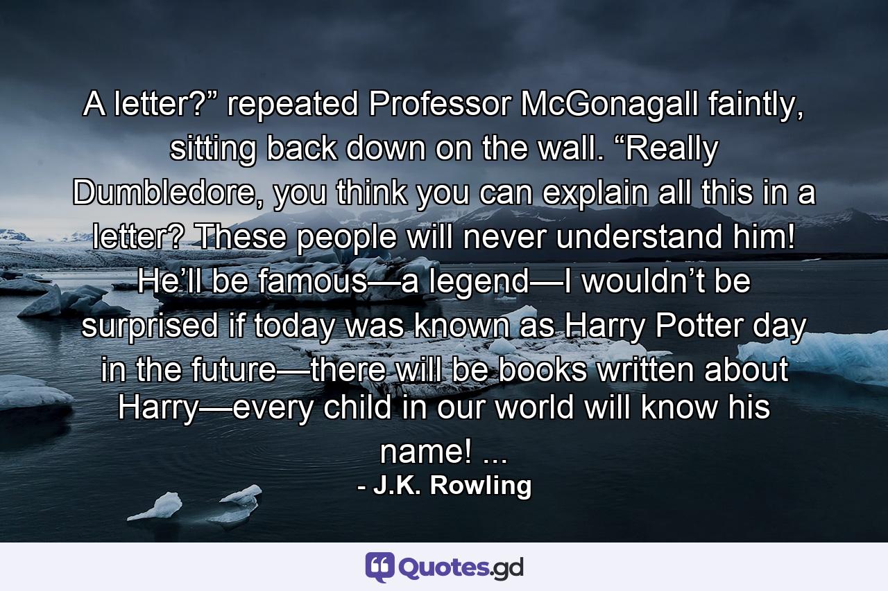 A letter?” repeated Professor McGonagall faintly, sitting back down on the wall. “Really Dumbledore, you think you can explain all this in a letter? These people will never understand him! He’ll be famous—a legend—I wouldn’t be surprised if today was known as Harry Potter day in the future—there will be books written about Harry—every child in our world will know his name! ... - Quote by J.K. Rowling