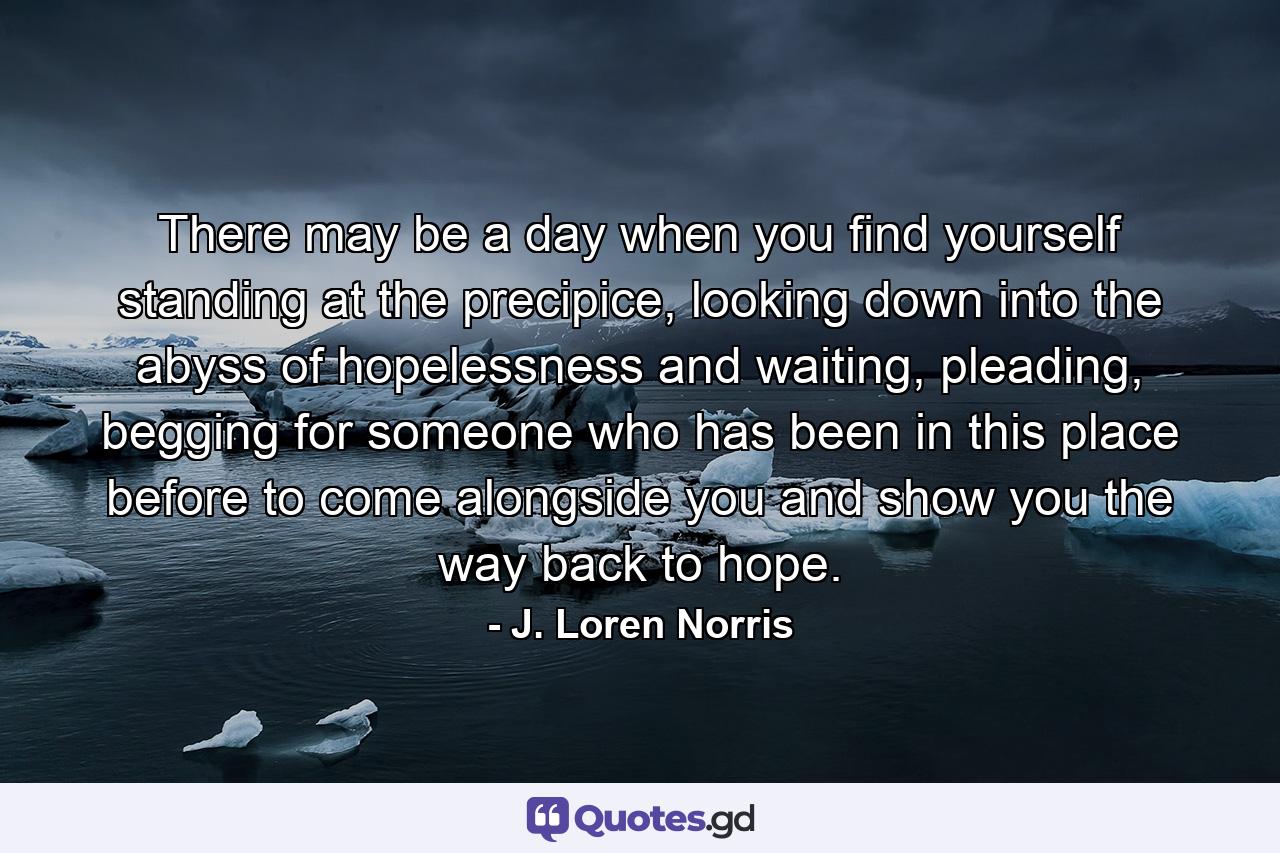 There may be a day when you find yourself standing at the precipice, looking down into the abyss of hopelessness and waiting, pleading, begging for someone who has been in this place before to come alongside you and show you the way back to hope. - Quote by J. Loren Norris