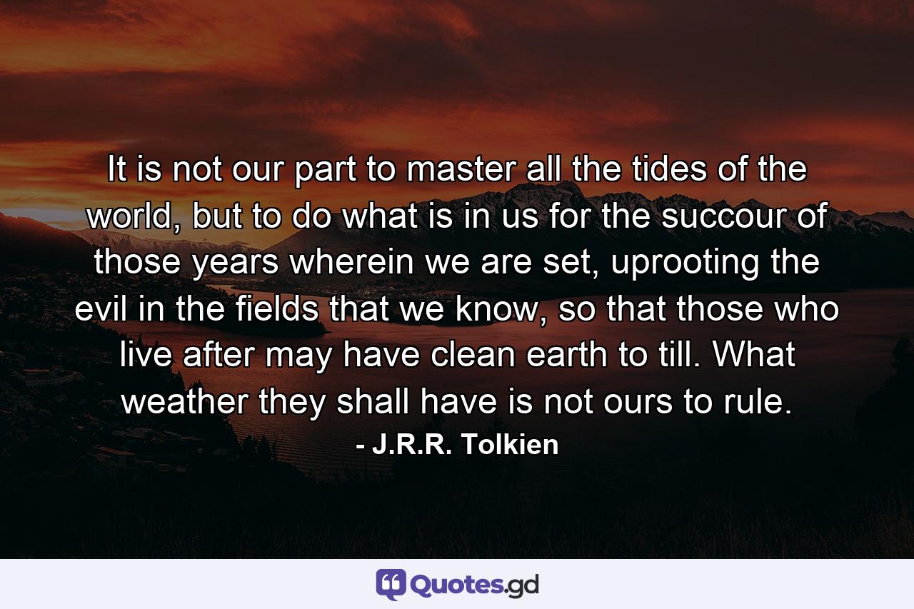 It is not our part to master all the tides of the world, but to do what is in us for the succour of those years wherein we are set, uprooting the evil in the fields that we know, so that those who live after may have clean earth to till. What weather they shall have is not ours to rule. - Quote by J.R.R. Tolkien