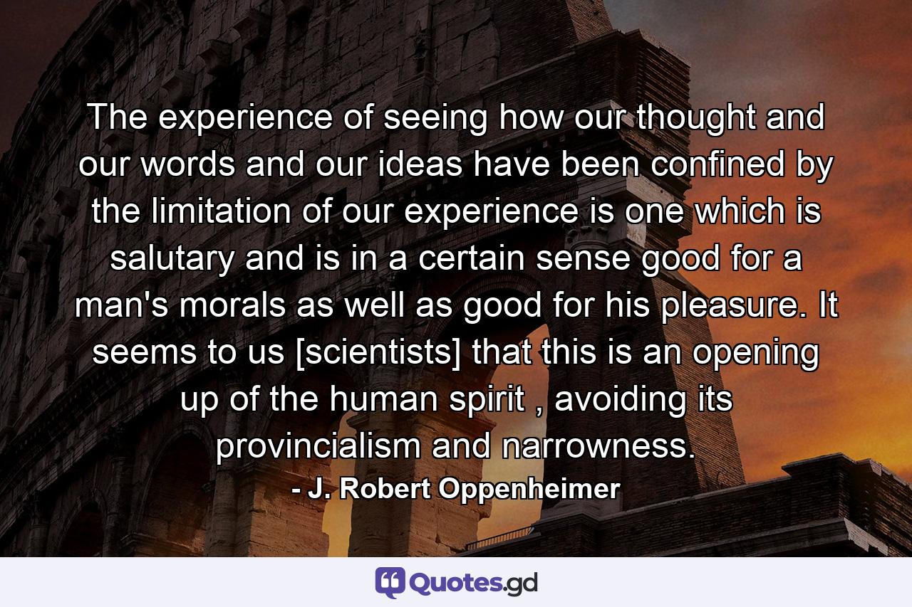 The experience of seeing how our thought and our words and our ideas have been confined by the limitation of our experience is one which is salutary and is in a certain sense good for a man's morals as well as good for his pleasure. It seems to us [scientists] that this is an opening up of the human spirit , avoiding its provincialism and narrowness. - Quote by J. Robert Oppenheimer