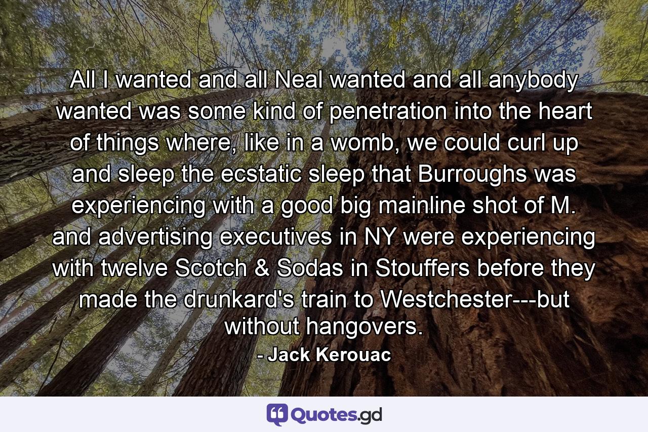 All I wanted and all Neal wanted and all anybody wanted was some kind of penetration into the heart of things where, like in a womb, we could curl up and sleep the ecstatic sleep that Burroughs was experiencing with a good big mainline shot of M. and advertising executives in NY were experiencing with twelve Scotch & Sodas in Stouffers before they made the drunkard's train to Westchester---but without hangovers. - Quote by Jack Kerouac