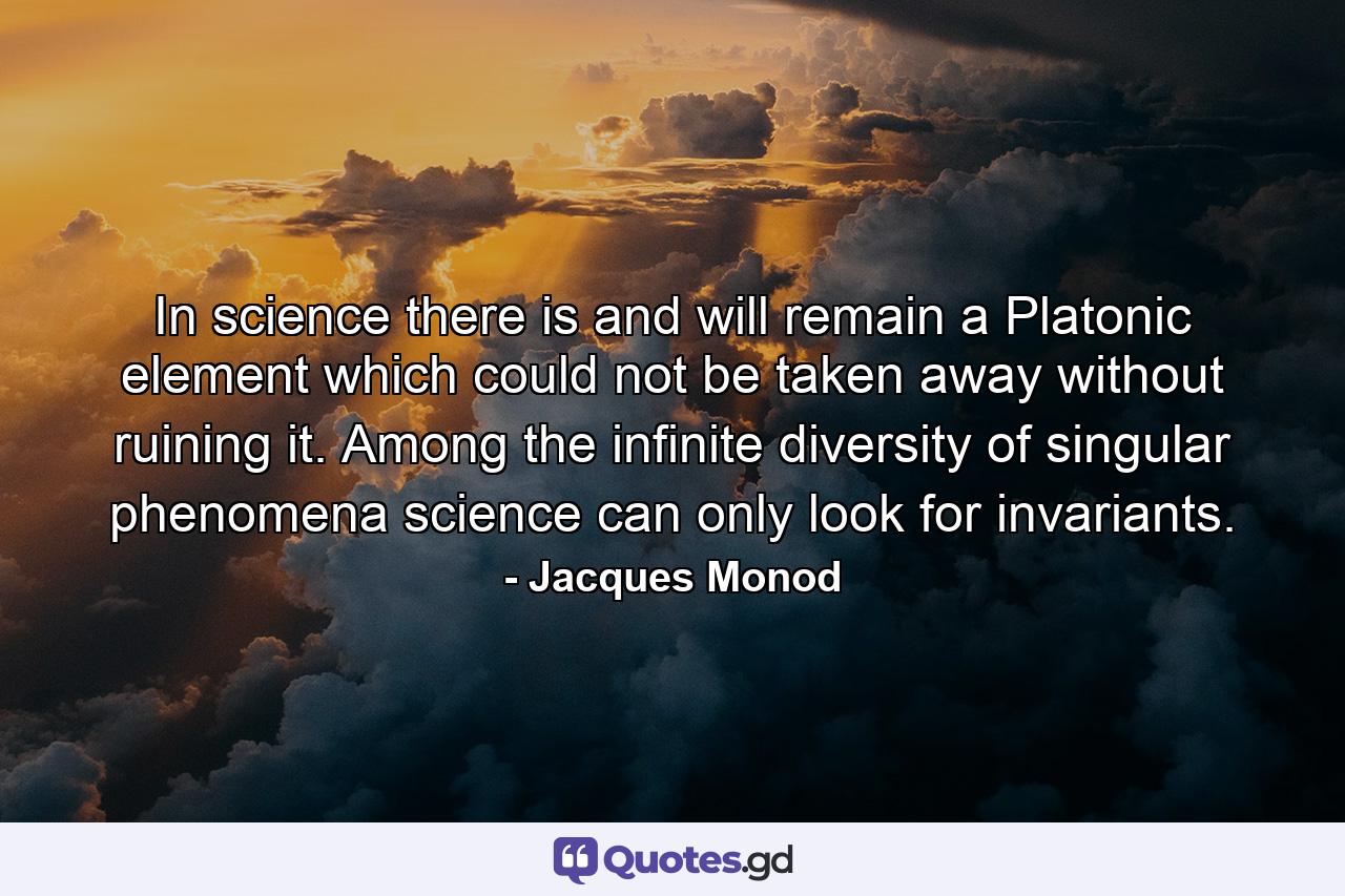 In science there is and will remain a Platonic element which could not be taken away without ruining it. Among the infinite diversity of singular phenomena science can only look for invariants. - Quote by Jacques Monod