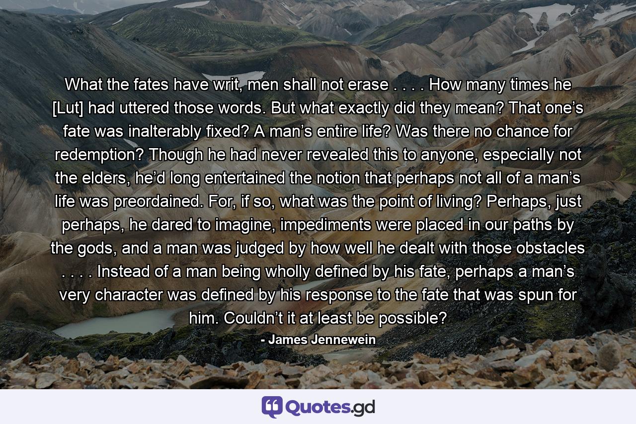 What the fates have writ, men shall not erase . . . . How many times he [Lut] had uttered those words. But what exactly did they mean? That one’s fate was inalterably fixed? A man’s entire life? Was there no chance for redemption? Though he had never revealed this to anyone, especially not the elders, he’d long entertained the notion that perhaps not all of a man’s life was preordained. For, if so, what was the point of living? Perhaps, just perhaps, he dared to imagine, impediments were placed in our paths by the gods, and a man was judged by how well he dealt with those obstacles . . . . Instead of a man being wholly defined by his fate, perhaps a man’s very character was defined by his response to the fate that was spun for him. Couldn’t it at least be possible? - Quote by James Jennewein