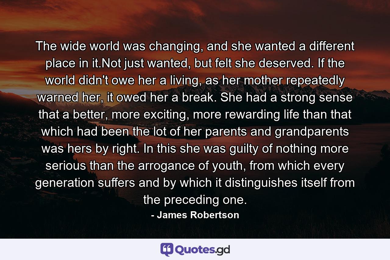 The wide world was changing, and she wanted a different place in it.Not just wanted, but felt she deserved. If the world didn't owe her a living, as her mother repeatedly warned her, it owed her a break. She had a strong sense that a better, more exciting, more rewarding life than that which had been the lot of her parents and grandparents was hers by right. In this she was guilty of nothing more serious than the arrogance of youth, from which every generation suffers and by which it distinguishes itself from the preceding one. - Quote by James Robertson