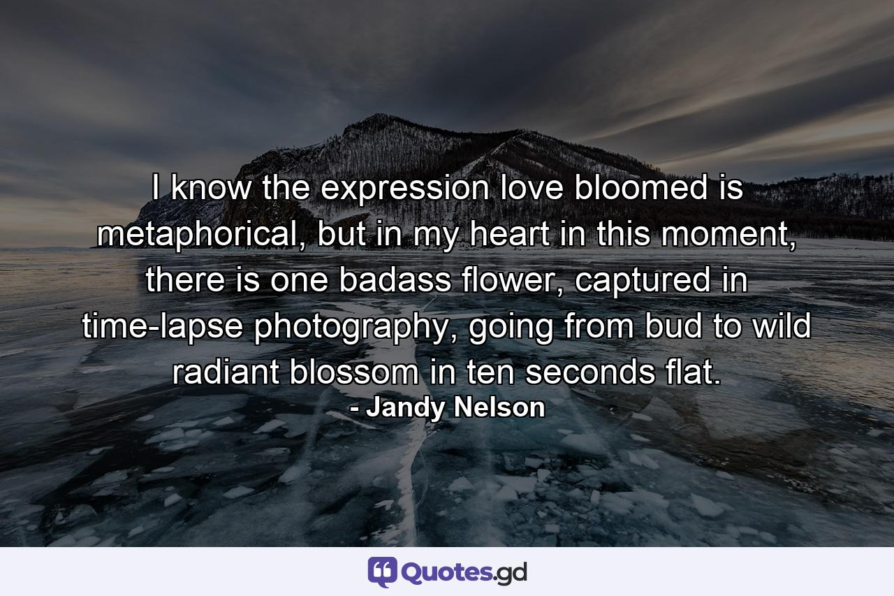 I know the expression love bloomed is metaphorical, but in my heart in this moment, there is one badass flower, captured in time-lapse photography, going from bud to wild radiant blossom in ten seconds flat. - Quote by Jandy Nelson