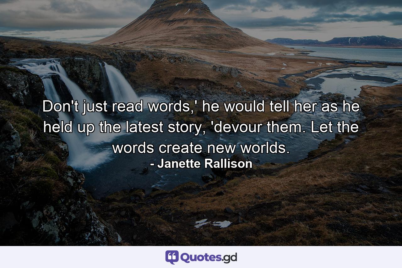 Don't just read words,' he would tell her as he held up the latest story, 'devour them. Let the words create new worlds. - Quote by Janette Rallison