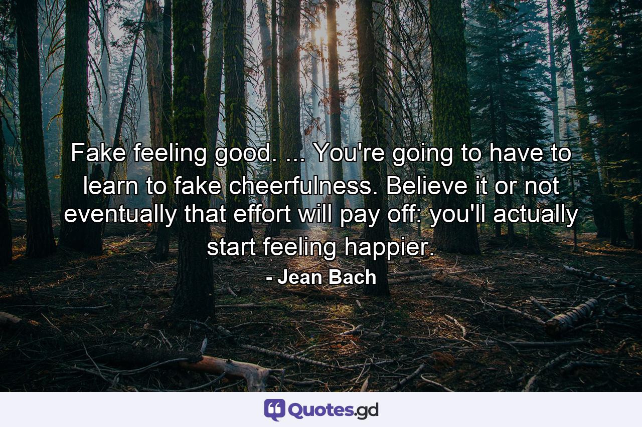 Fake feeling good. ... You're going to have to learn to fake cheerfulness. Believe it or not  eventually that effort will pay off: you'll actually start feeling happier. - Quote by Jean Bach