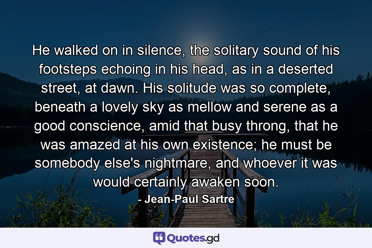 He walked on in silence, the solitary sound of his footsteps echoing in his head, as in a deserted street, at dawn. His solitude was so complete, beneath a lovely sky as mellow and serene as a good conscience, amid that busy throng, that he was amazed at his own existence; he must be somebody else's nightmare, and whoever it was would certainly awaken soon. - Quote by Jean-Paul Sartre