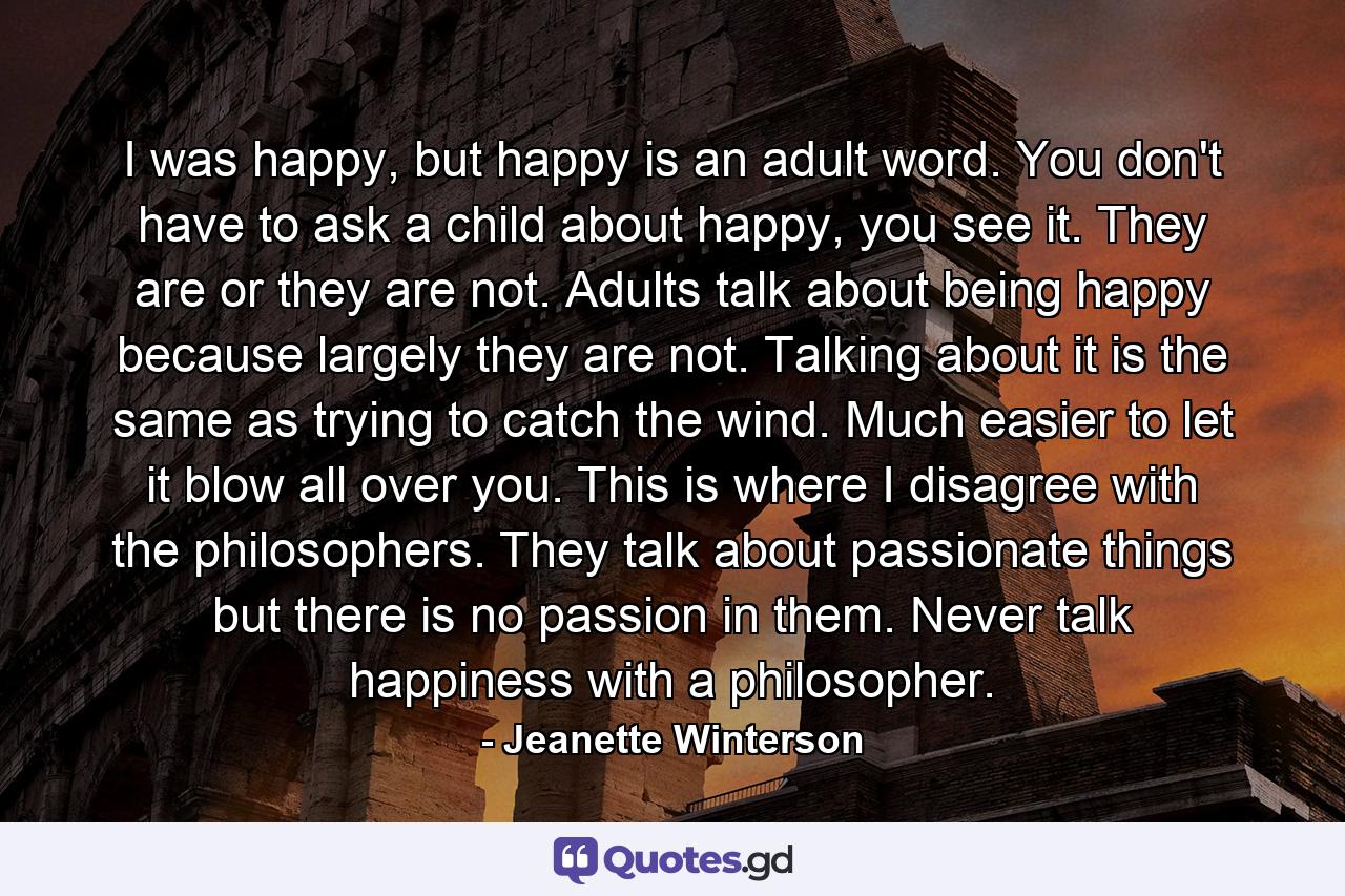 I was happy, but happy is an adult word. You don't have to ask a child about happy, you see it. They are or they are not. Adults talk about being happy because largely they are not. Talking about it is the same as trying to catch the wind. Much easier to let it blow all over you. This is where I disagree with the philosophers. They talk about passionate things but there is no passion in them. Never talk happiness with a philosopher. - Quote by Jeanette Winterson