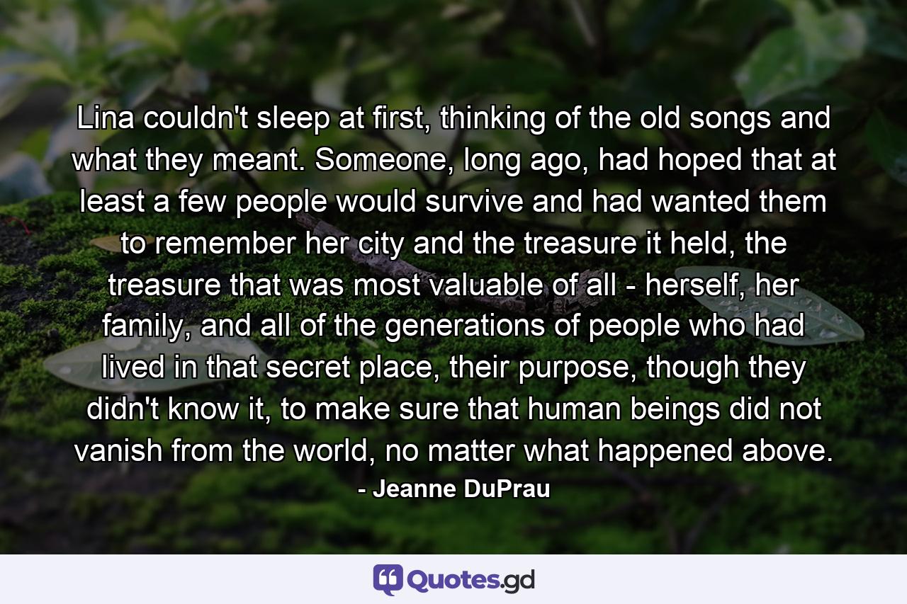 Lina couldn't sleep at first, thinking of the old songs and what they meant. Someone, long ago, had hoped that at least a few people would survive and had wanted them to remember her city and the treasure it held, the treasure that was most valuable of all - herself, her family, and all of the generations of people who had lived in that secret place, their purpose, though they didn't know it, to make sure that human beings did not vanish from the world, no matter what happened above. - Quote by Jeanne DuPrau