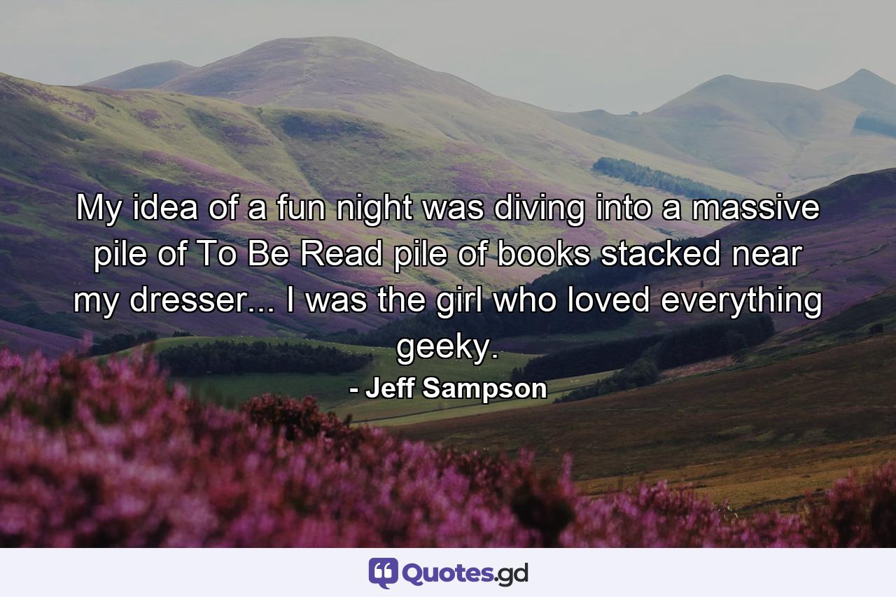 My idea of a fun night was diving into a massive pile of To Be Read pile of books stacked near my dresser... I was the girl who loved everything geeky. - Quote by Jeff Sampson