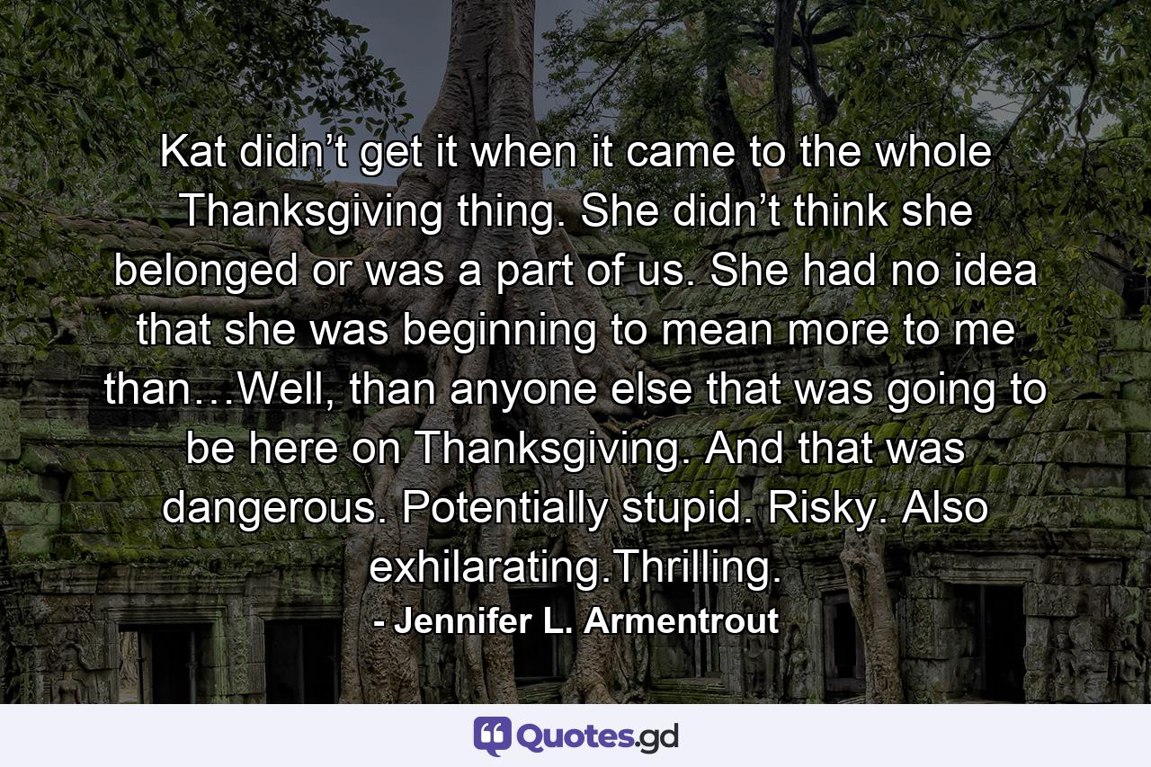 Kat didn’t get it when it came to the whole Thanksgiving thing. She didn’t think she belonged or was a part of us. She had no idea that she was beginning to mean more to me than…Well, than anyone else that was going to be here on Thanksgiving. And that was dangerous. Potentially stupid. Risky. Also exhilarating.Thrilling. - Quote by Jennifer L. Armentrout