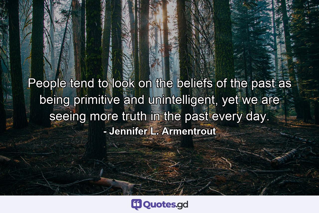 People tend to look on the beliefs of the past as being primitive and unintelligent, yet we are seeing more truth in the past every day. - Quote by Jennifer L. Armentrout