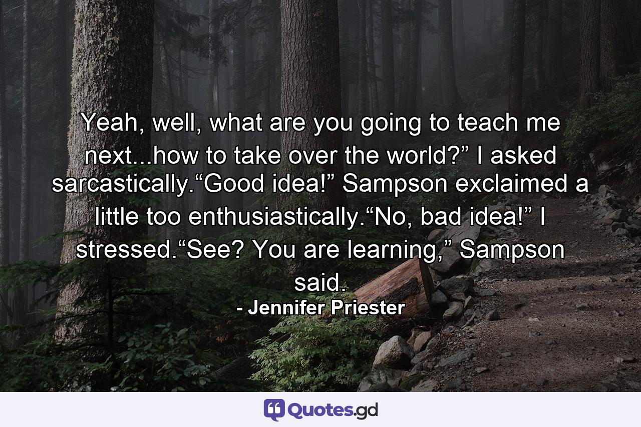 Yeah, well, what are you going to teach me next...how to take over the world?” I asked sarcastically.“Good idea!” Sampson exclaimed a little too enthusiastically.“No, bad idea!” I stressed.“See? You are learning,” Sampson said. - Quote by Jennifer Priester