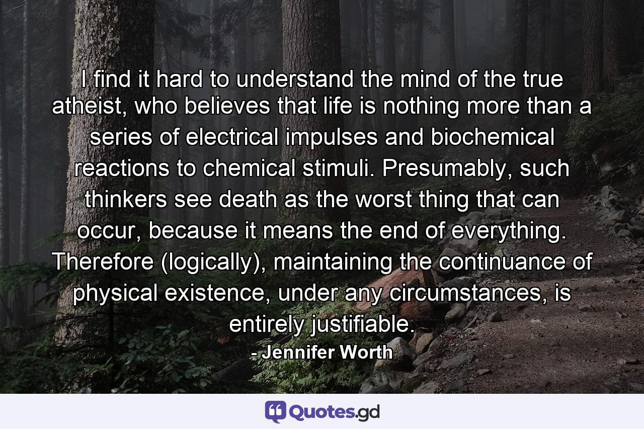 I find it hard to understand the mind of the true atheist, who believes that life is nothing more than a series of electrical impulses and biochemical reactions to chemical stimuli. Presumably, such thinkers see death as the worst thing that can occur, because it means the end of everything. Therefore (logically), maintaining the continuance of physical existence, under any circumstances, is entirely justifiable. - Quote by Jennifer Worth