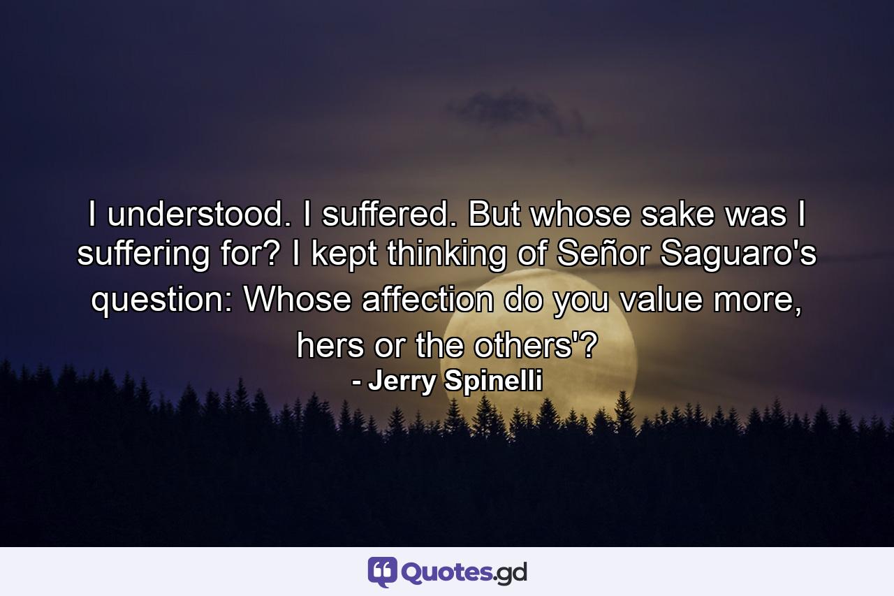 I understood. I suffered. But whose sake was I suffering for? I kept thinking of Señor Saguaro's question: Whose affection do you value more, hers or the others'? - Quote by Jerry Spinelli