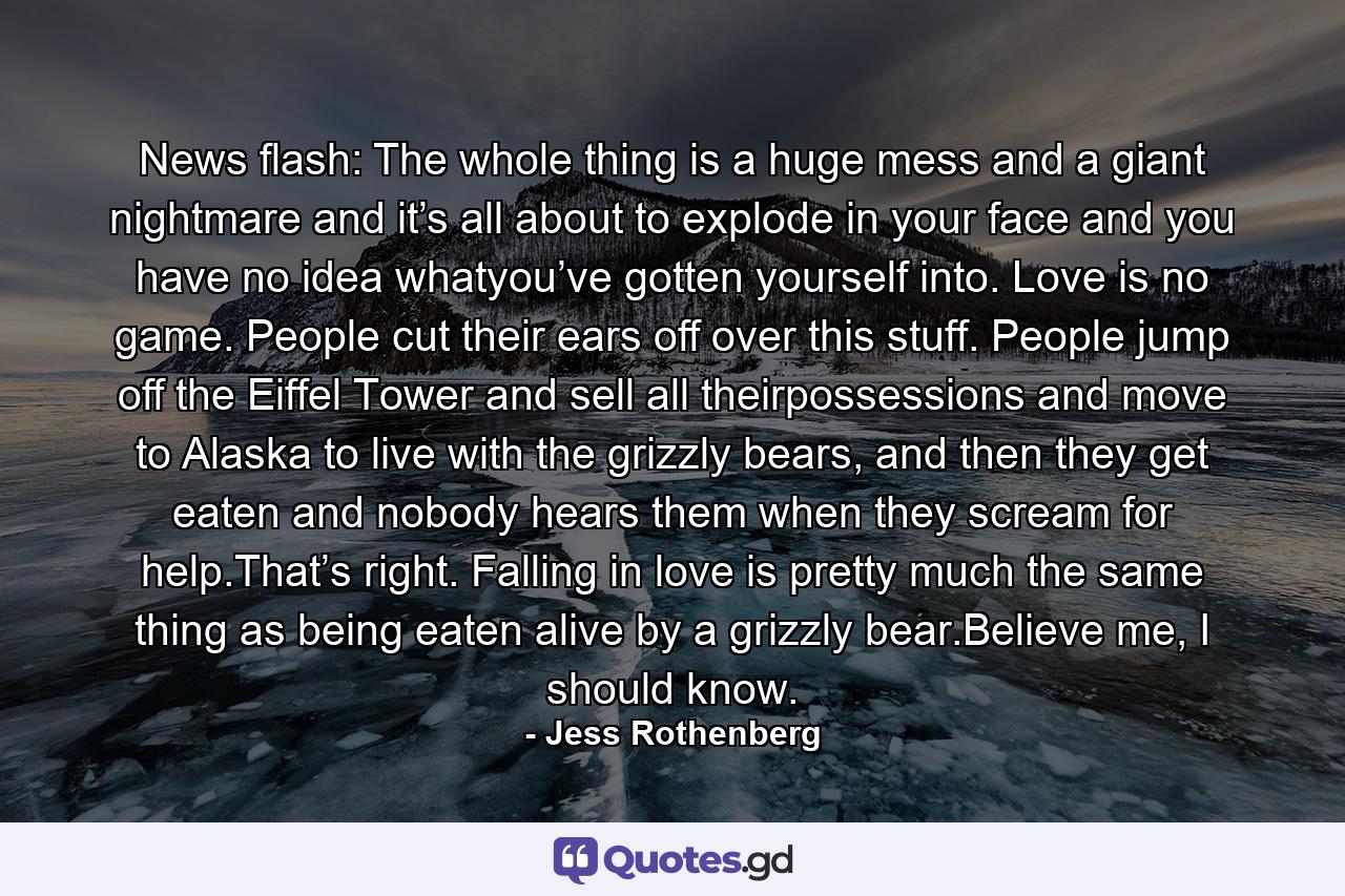 News flash: The whole thing is a huge mess and a giant nightmare and it’s all about to explode in your face and you have no idea whatyou’ve gotten yourself into. Love is no game. People cut their ears off over this stuff. People jump off the Eiffel Tower and sell all theirpossessions and move to Alaska to live with the grizzly bears, and then they get eaten and nobody hears them when they scream for help.That’s right. Falling in love is pretty much the same thing as being eaten alive by a grizzly bear.Believe me, I should know. - Quote by Jess Rothenberg