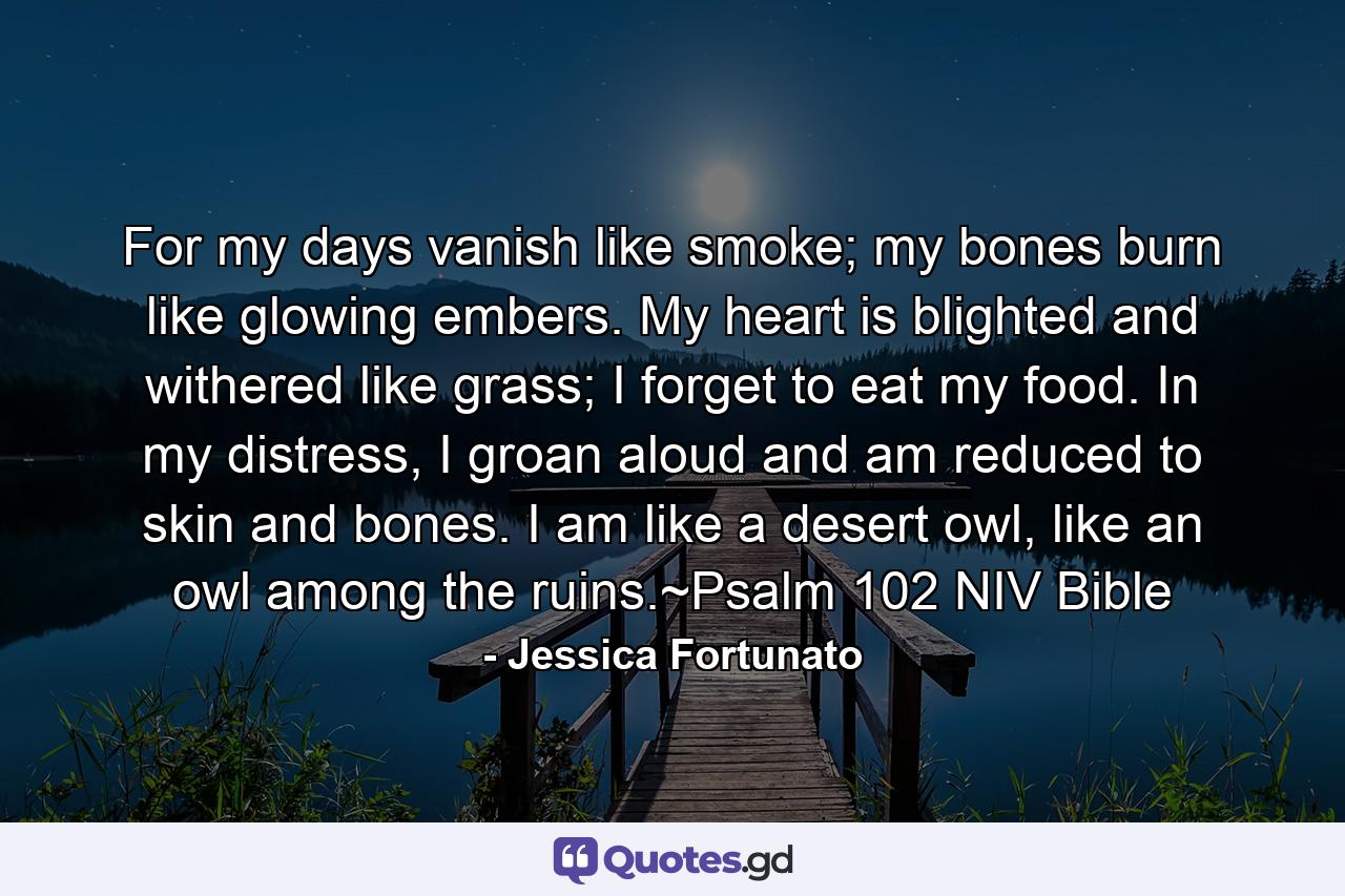 For my days vanish like smoke;  my bones burn like glowing embers. My heart is blighted and withered like grass;  I forget to eat my food. In my distress, I groan aloud  and am reduced to skin and bones.  I am like a desert owl,  like an owl among the ruins.~Psalm 102 NIV Bible - Quote by Jessica Fortunato