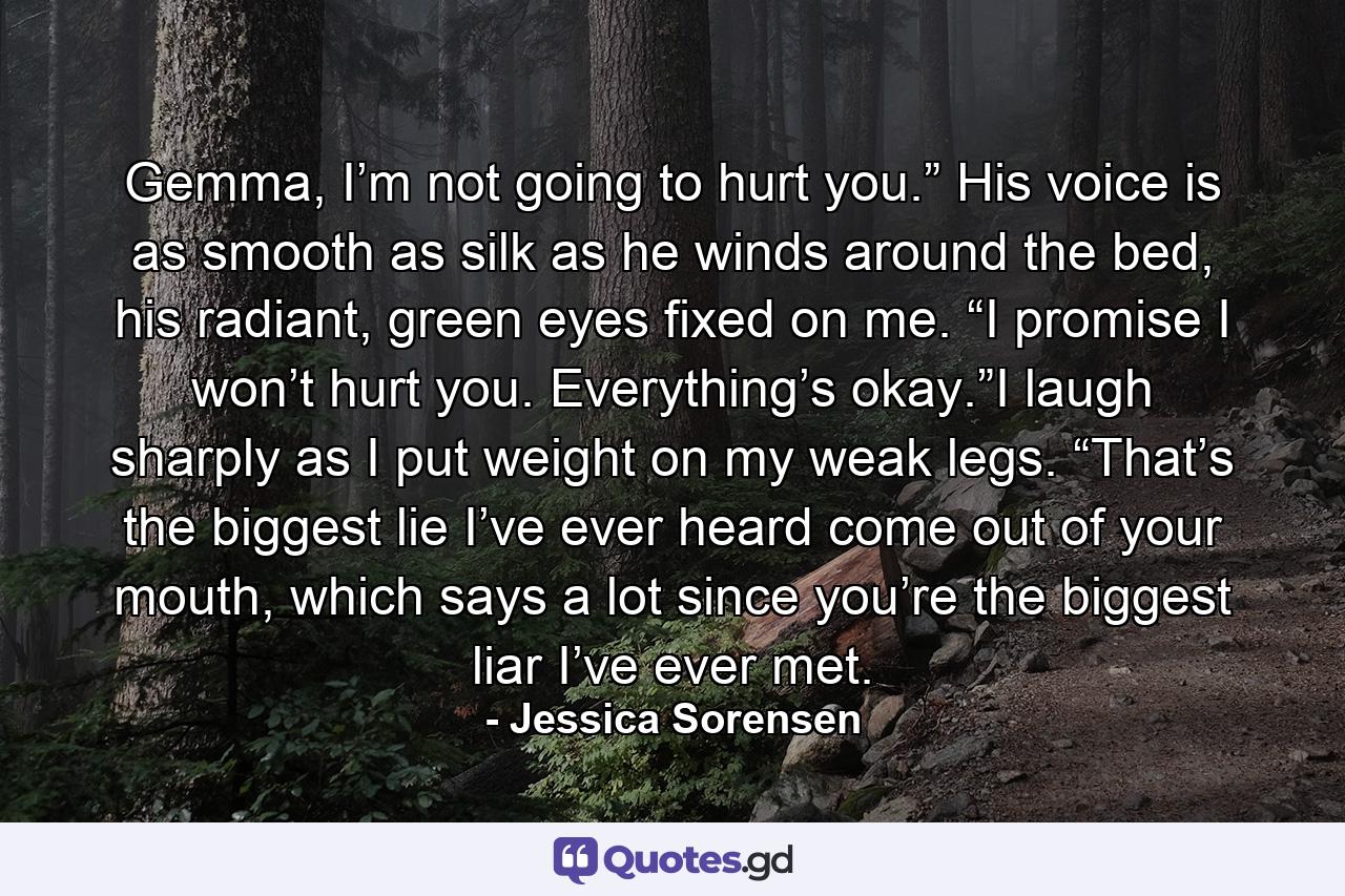 Gemma, I’m not going to hurt you.” His voice is as smooth as silk as he winds around the bed, his radiant, green eyes fixed on me. “I promise I won’t hurt you. Everything’s okay.”I laugh sharply as I put weight on my weak legs. “That’s the biggest lie I’ve ever heard come out of your mouth, which says a lot since you’re the biggest liar I’ve ever met. - Quote by Jessica Sorensen