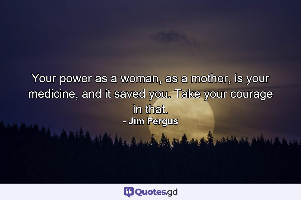 Your power as a woman, as a mother, is your medicine, and it saved you. Take your courage in that. - Quote by Jim Fergus