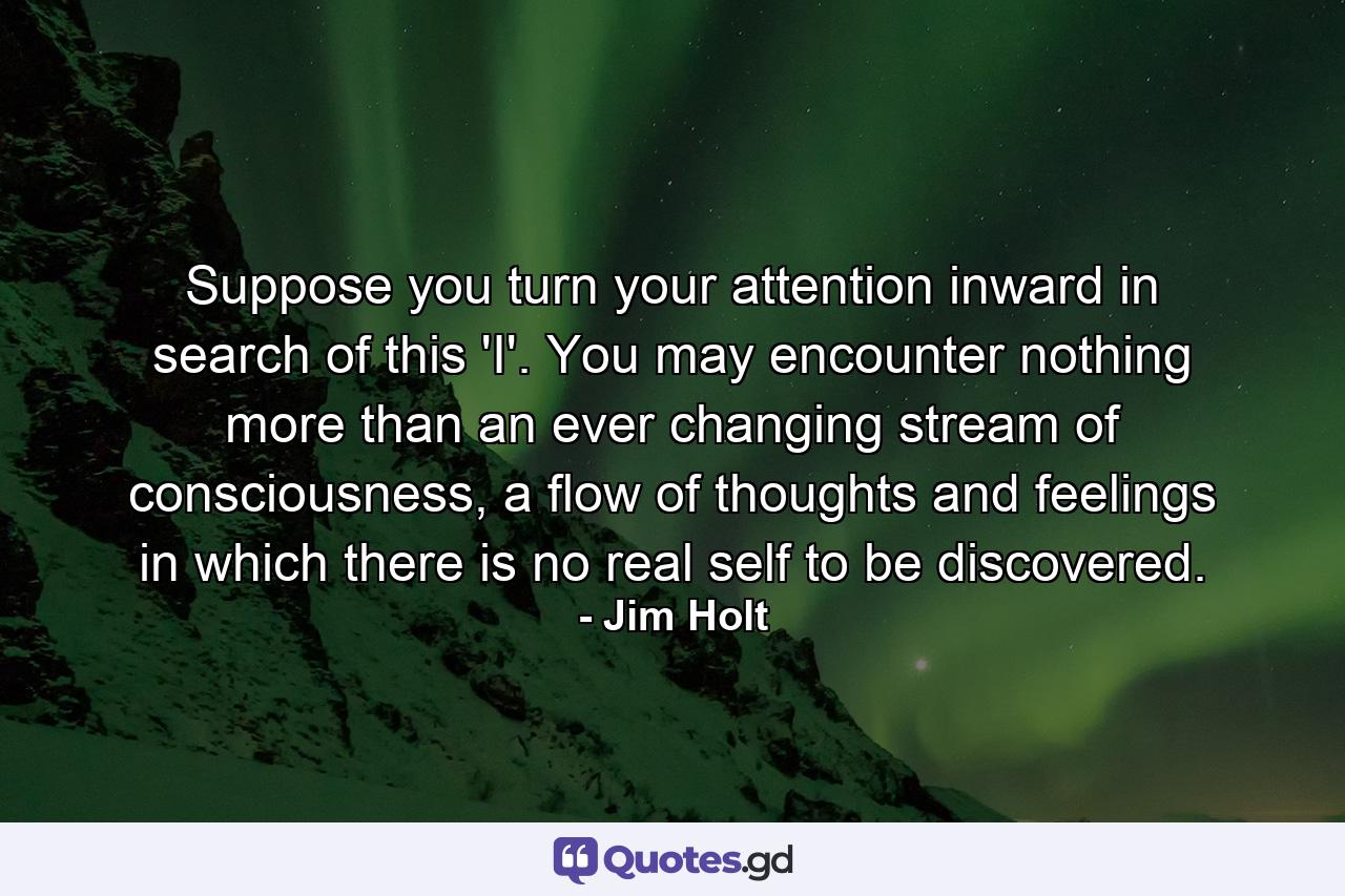 Suppose you turn your attention inward in search of this 'I'. You may encounter nothing more than an ever changing stream of consciousness, a flow of thoughts and feelings in which there is no real self to be discovered. - Quote by Jim Holt