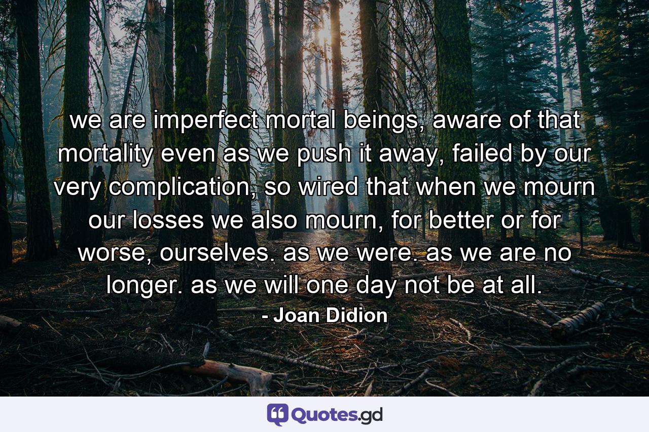 we are imperfect mortal beings, aware of that mortality even as we push it away, failed by our very complication, so wired that when we mourn our losses we also mourn, for better or for worse, ourselves. as we were. as we are no longer. as we will one day not be at all. - Quote by Joan Didion