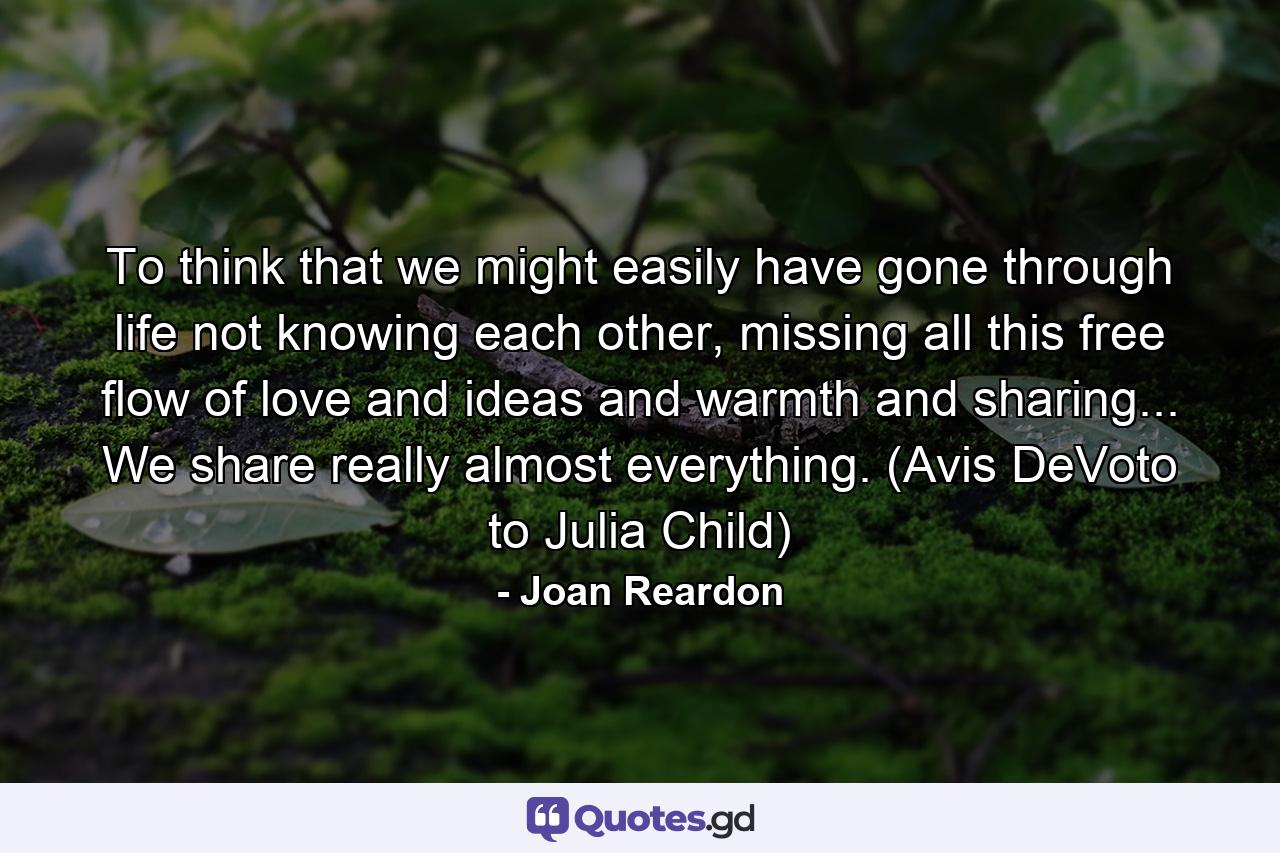 To think that we might easily have gone through life not knowing each other, missing all this free flow of love and ideas and warmth and sharing... We share really almost everything. (Avis DeVoto to Julia Child) - Quote by Joan Reardon