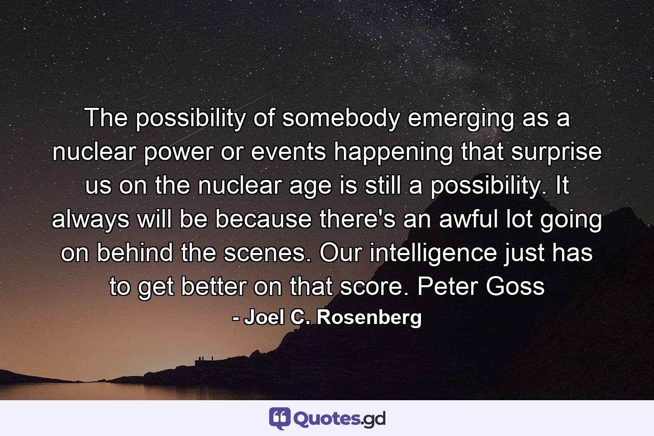 The possibility of somebody emerging as a nuclear power or events happening that surprise us on the nuclear age is still a possibility. It always will be because there's an awful lot going on behind the scenes. Our intelligence just has to get better on that score. Peter Goss - Quote by Joel C. Rosenberg