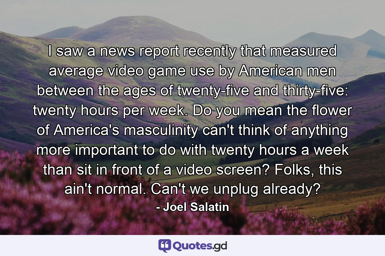 I saw a news report recently that measured average video game use by American men between the ages of twenty-five and thirty-five: twenty hours per week. Do you mean the flower of America's masculinity can't think of anything more important to do with twenty hours a week than sit in front of a video screen? Folks, this ain't normal. Can't we unplug already? - Quote by Joel Salatin