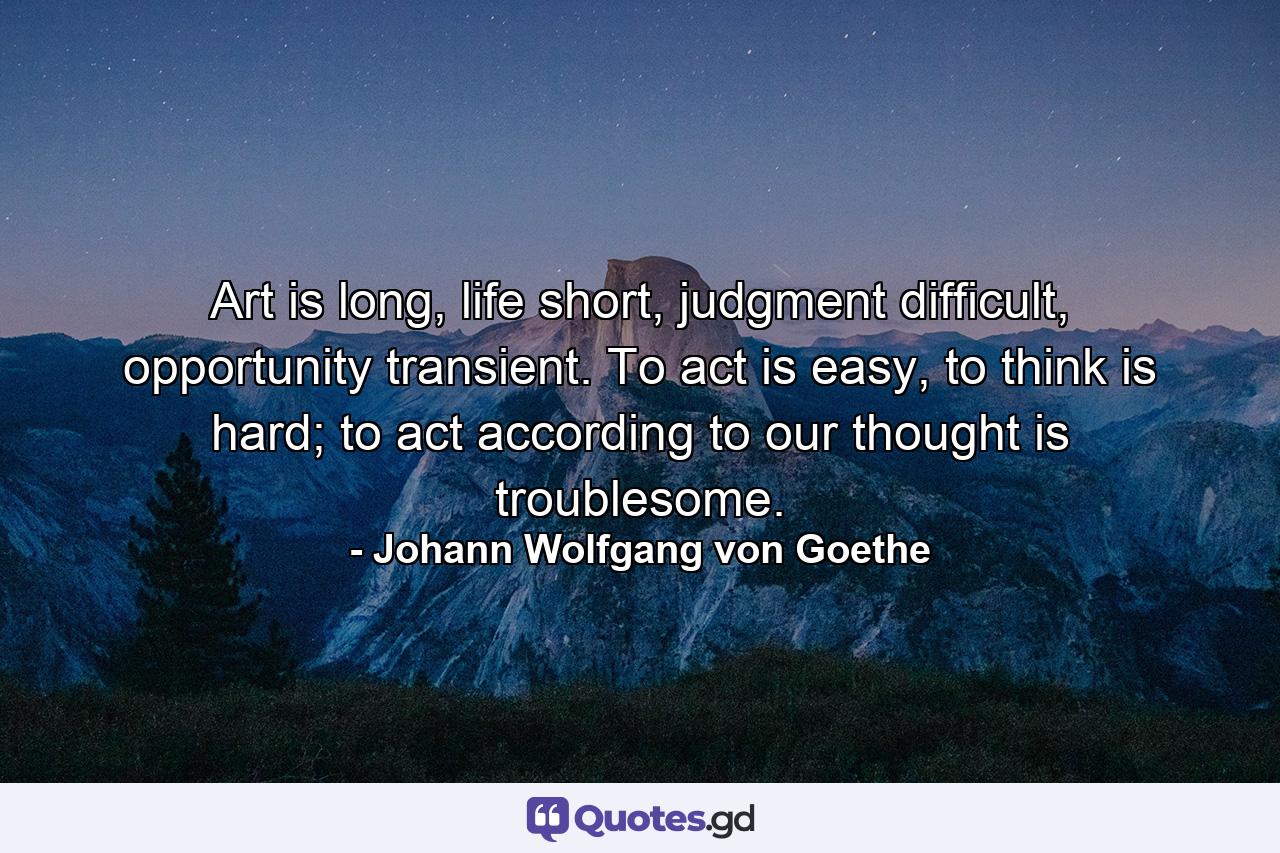 Art is long, life short, judgment difficult, opportunity transient. To act is easy, to think is hard; to act according to our thought is troublesome. - Quote by Johann Wolfgang von Goethe