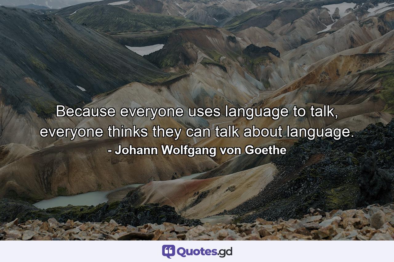 Because everyone uses language to talk, everyone thinks they can talk about language. - Quote by Johann Wolfgang von Goethe