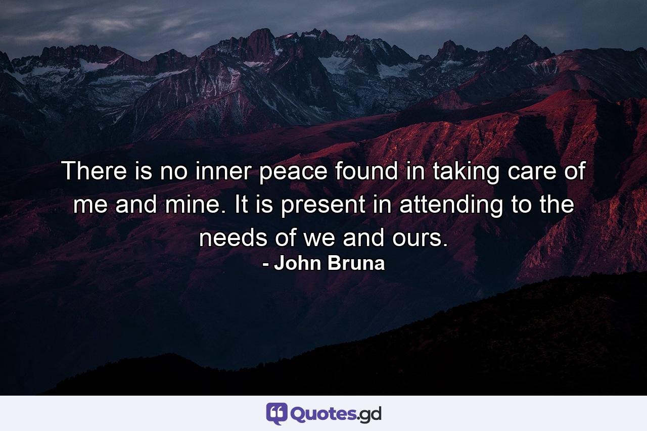 There is no inner peace found in taking care of me and mine. It is present in attending to the needs of we and ours. - Quote by John Bruna