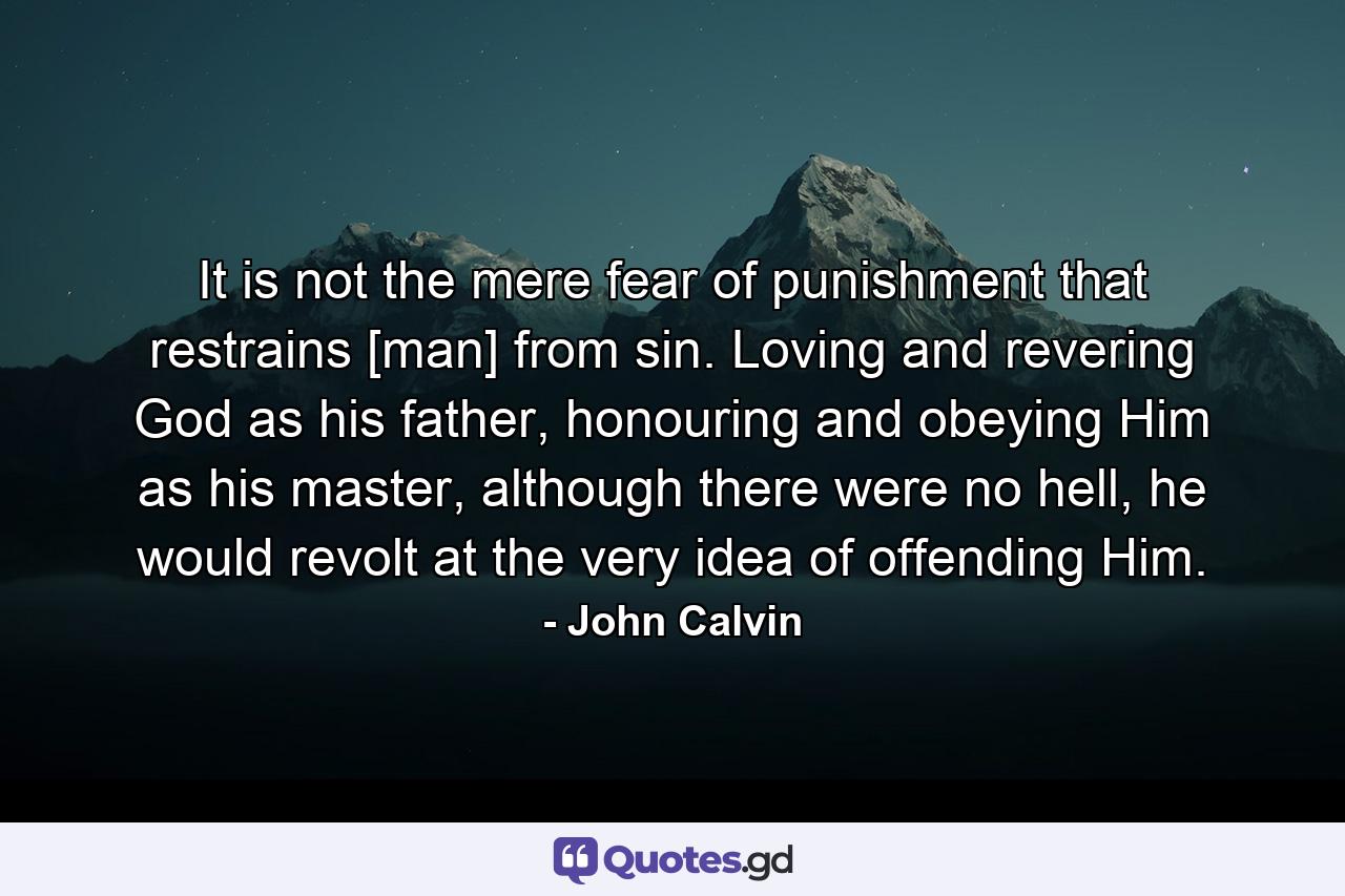 It is not the mere fear of punishment that restrains [man] from sin. Loving and revering God as his father, honouring and obeying Him as his master, although there were no hell, he would revolt at the very idea of offending Him. - Quote by John Calvin