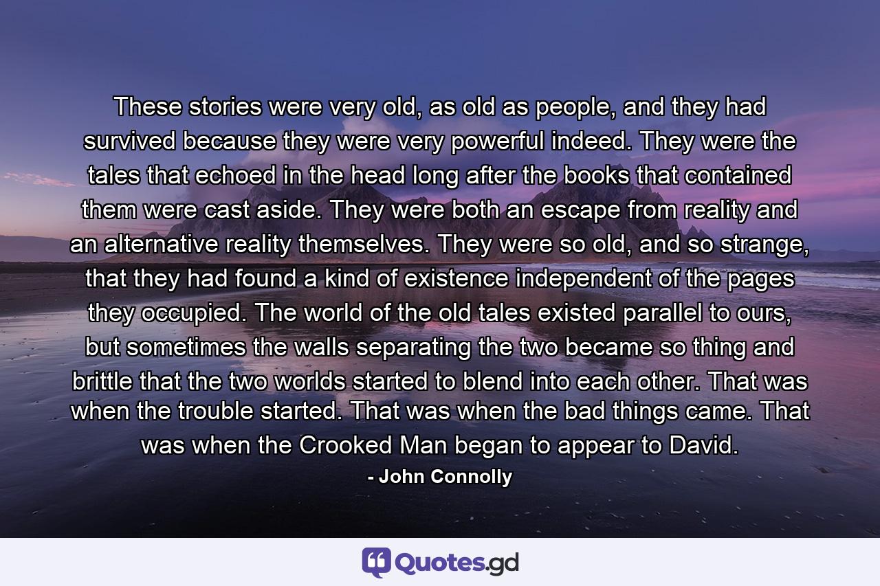 These stories were very old, as old as people, and they had survived because they were very powerful indeed. They were the tales that echoed in the head long after the books that contained them were cast aside. They were both an escape from reality and an alternative reality themselves. They were so old, and so strange, that they had found a kind of existence independent of the pages they occupied. The world of the old tales existed parallel to ours, but sometimes the walls separating the two became so thing and brittle that the two worlds started to blend into each other. That was when the trouble started. That was when the bad things came. That was when the Crooked Man began to appear to David. - Quote by John Connolly