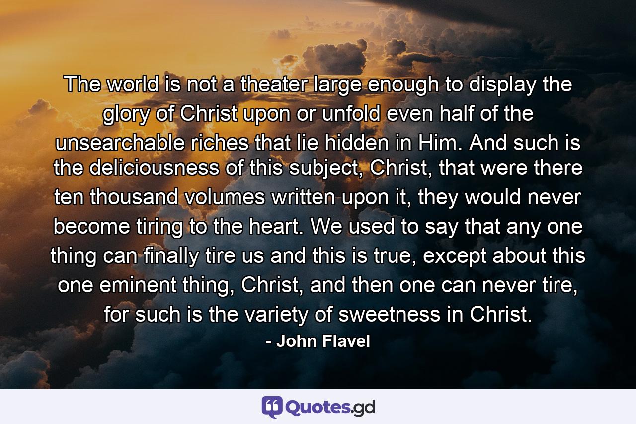 The world is not a theater large enough to display the glory of Christ upon or unfold even half of the unsearchable riches that lie hidden in Him. And such is the deliciousness of this subject, Christ, that were there ten thousand volumes written upon it, they would never become tiring to the heart. We used to say that any one thing can finally tire us and this is true, except about this one eminent thing, Christ, and then one can never tire, for such is the variety of sweetness in Christ. - Quote by John Flavel