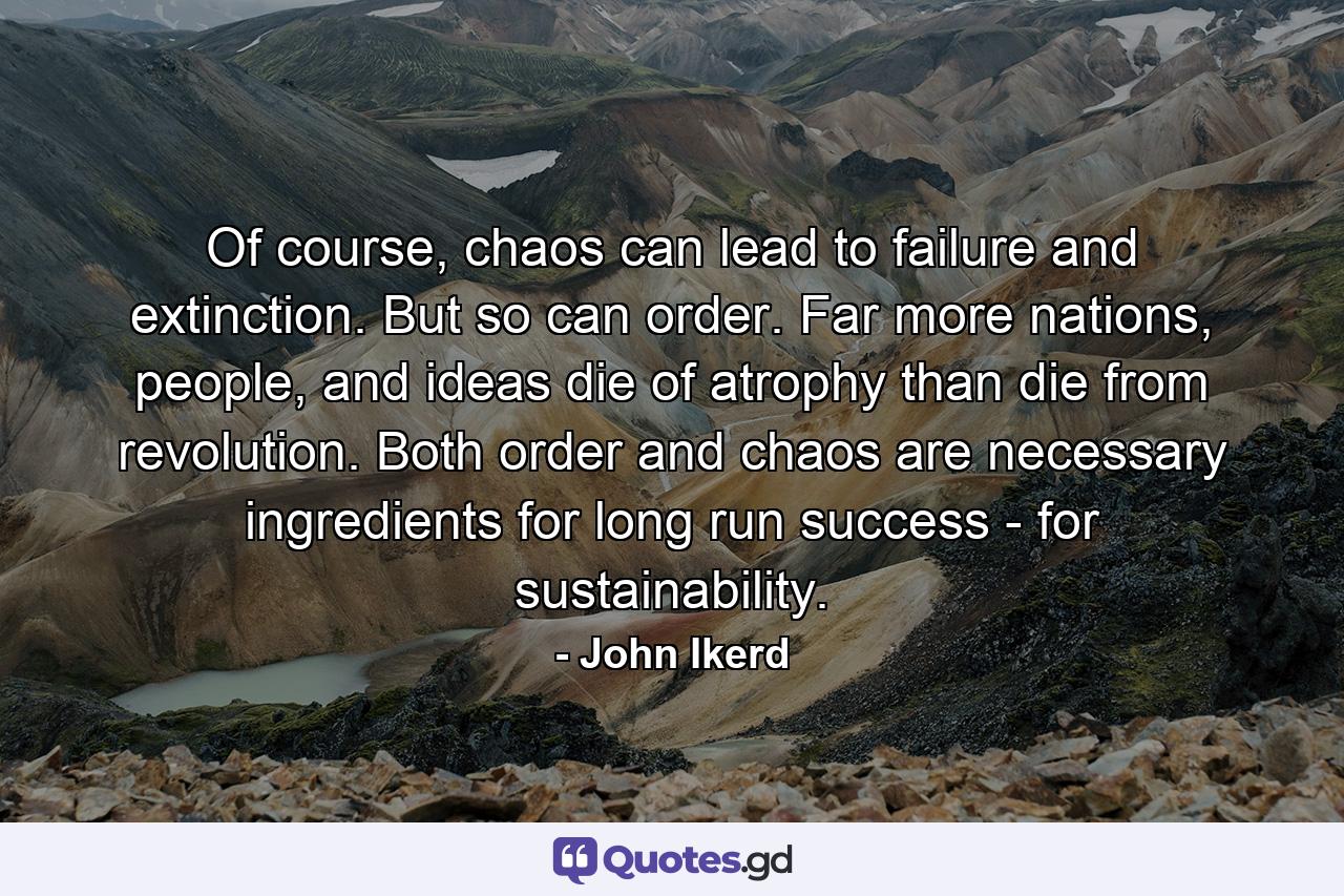 Of course, chaos can lead to failure and extinction. But so can order. Far more nations, people, and ideas die of atrophy than die from revolution. Both order and chaos are necessary ingredients for long run success - for sustainability. - Quote by John Ikerd